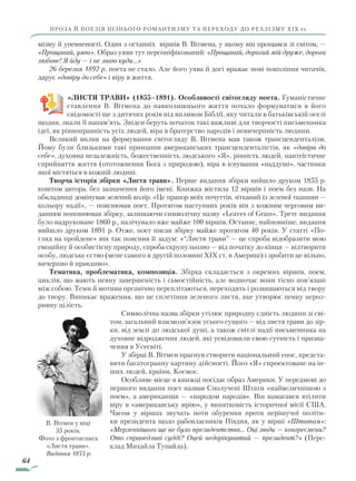 64
ПРОЗА Й ПОЕЗІЯ ПІЗНЬОГО РОМАНТИЗМУ ТА ПЕРЕХОДУ ДО РЕАЛІЗМУ ХІХ ст.
мізму й упевненості. Один з останніх віршів В. Вітмена, у якому він прощався зі світом, —
«Прощавай, уяво». Образ уяви тут персоніфікований: «Прощавай, дорогий мій друже, дорога
любове! Я йду — і не знаю куди…»
26 березня 1892 р. поета не стало. Але його уява й досі вражає нові покоління читачів,
дарує «довіру до себе» і віру в життя.
«ЛИСТЯ ТРАВИ» (1855–1891). Особливості світогляду поета. Гуманістичне
ставлення В. Вітмена до навколишнього життя почало формуватися в його
свідомості ще з дитячих років під впливом Біблії, яку читали в батьківській оселі
щодня, знали її напам’ять. Звідси беруть початок такі важливі для творчості письменника
ідеї, як рівноправність усіх людей, віра в братерство народів і невичерпність людини.
Великий вплив на формування світогляду В. Вітмена мав також трансценденталізм.
Йому були близькими такі принципи американських трансценденталістів, як «довіра до
себе», духовна незалежність, божественність людського «Я», рівність людей, пантеїстичне
сприйняття життя (ототожнення Бога з природою), віра в існування «наддуші», частинки
якої містяться в кожній людині.
Творча історія збірки «Листя трави». Перше видання збірки вийшло друком 1855 р.
коштом автора, без зазначення його імені. Книжка містила 12 віршів і поем без назв. На
обкладинці домінував зелений колір. «Це прапор моїх почуттів, зітканий із зеленої тканини —
кольору надії», — пояснював поет. Протягом наступних років він з кожним черговим ви-
данням поповнював збірку, залишаючи символічну назву «Leaves of Grass». Третє видання
було надруковане 1860 р., налічувало вже майже 100 віршів. Останнє, найповніше, видання
вийшло друком 1891 р. Отже, поет писав збірку майже протягом 40 років. У статті «По-
гляд на пройдене» він так пояснив її задум: «“Листя трави” — це спроба відобразити мою
емоційну й особистісну природу, спроба скрупульозно — від початку до кінця — відтворити
особу, людське єство (мене самого в другій половині XIX ст. в Америці) і зробити це вільно,
вичерпно й правдиво».
Тематика, проблематика, композиція. Збірка складається з окремих віршів, поем,
цик­лів, що мають певну завершеність і самостійність, але водночас вони тісно пов’язані
між собою. Теми й мотиви органічно переплітаються, переходять і розвиваються від твору
до твору. Виникає враження, що це сплетіння зеленого листя, яке утворює певну нероз-
ривну цілість.
Символічна назва збірки утілює природну єдність людини зі сві-
том, загальний взаємо­зв’язок усього сущого — від листя трави до зір-
ки, від землі до людської душі, а також світлі надії письменника на
духовне відродження людей, які усвідомили свою сутність і призна-
чення в Усесвіті.
У збірці В. Вітмен прагнув створити національний епос, предста­
вити багатогранну картину дійсності. Його «Я» спроектоване на ін-
ших людей, країни, Космос.
Особливе місце в книжці посідає образ Америки. У передмові до
першого видання поет назвав Сполучені Штати «найвеличнішою з
поем», а американців — «народом народів». Він намагався втілити
віру в «американську мрію», у винятковість історичної місії США.
Часом у віршах звучать ноти обурення проти нерішучої політи-
ки президента щодо рабовласників Півдня, як у вірші «Штатам»:
«Мерзеннішого ще не було президентства… Оці люди — конгресмени?
Ото справедливі судді? Оцей недорікуватий — президент?» (Пере-
клад Михайла Тупайла).
В. Вітмен у віці
35 років.
Фото з фронтисписа
«Листя трави».
Видання 1855 р.
Право для безоплатного розміщення підручника в мережі Інтернет має
Міністерство освіти і науки України http://mon.gov.ua/ та Інститут модернізації змісту освіти https://imzo.gov.ua
 