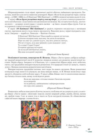 65
США • ВОЛТ ВІТмен
Широковідомими стали вірші, присвячені пам’яті вбитого най­манцем президента Лін-
кольна, який був для поета символом демократії. Вірші «Коли бузок розцвітав торік у моєму
дворі…» (1865–1866) та «О Капітане! Мій Капітане!..» (1865) сповнені мотивів жалю й туги.
У вірші «Коли бузок розцвітав торік у моєму дворі…» утілено елементи романтич-
ного світобачення з властивим письменникові космізмом. На тлі квітучого бузку, листоч-
ки якого — «яскраво-зелені серця» і «кожен листок — це диво», подано образ труни. І все це
в супроводі сумної інтонації реквієму.
У вірші «О Капітане! Мій Капітане!..» радість перемоги поєднується з мотивами
смутку, причиною якого стала смерть президента. Важливу роль у вірші відіграють сим-
воли: Америка — корабель, Лінкольн — Капітан і батько.
О Капітане! Мій Капітане! Наш корабель переміг всі негоди,
Скінчено подорож нашу жахливу, ми досягли нагороди,
Порт ось вже тут, дзвони гудуть, люд весь довкола святкує,
Очі всі стежать, кіль ваш тривкий, судно відважне і люте.
Та о серце! Серце! Серце!
О червоні картини нестерпні,
Де на палубі мій Капітан лежить,
Що впав холодний і мертвий.
(Переклад Івана Кулика)
Особливості поетики, новаторство В. Вітмена. Збірка «Листя трави» увібрала найкра-
щі традиції романтичної поезії й водночас відкрила шляхи для розвитку реалістичної по-
етики. Окрім образу Америки та її Капітана, тут є символічні образи моря, ночі, небесних
світил, які традиційно використовували романтики. Усі природні стихії тут живуть, «мають
душу». Книжка наповнена романтичним пантеїзмом.
Використовуючи традиційні мотиви, поет надає їм нового звучання. Якщо романтики
оспівували пору юності й сумували, що вона швидко минає, то В. Вітмен возвеличує пору
зрілості, убачаючи в ній особливу красу. У циклі «Діти Адама» поет із захопленням змальо-
вує батька п’ятьох синів, якому за вісімдесят років.
Коли він вирушав з п’ятьма синами і багатьма онуками
на полювання
чи на рибалку, найміцнішим і найпрекраснішим
він серед них здавався.
(Переклад Наталі Кащук)
Романтики любили описувати обличчя, волосся, особливо очі як дзеркало душі, а в авто-
ра збірки «Листя трави» «тілесний» перелік значно ширший: ребра, живіт, стегна, вигини
ніг, хребет тощо. І все ж описи тіла в нього не були натуралістичними, бо «божественне
сяйво від нього струмує з голови до ніг».
Є. Лещенко. Єдина
сім’я. 1993 р.
Право для безоплатного розміщення підручника в мережі Інтернет має
Міністерство освіти і науки України http://mon.gov.ua/ та Інститут модернізації змісту освіти https://imzo.gov.ua
 