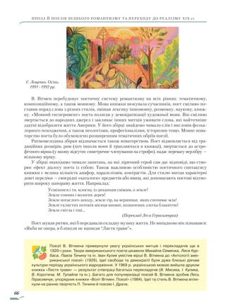 66
ПРОЗА Й ПОЕЗІЯ ПІЗНЬОГО РОМАНТИЗМУ ТА ПЕРЕХОДУ ДО РЕАЛІЗМУ ХІХ ст.
В. Вітмен перебудовує поетичну систему романтизму на всіх рівнях: тематичному,
композиційному, а також мовному. Мова книжки шокувала сучасників, поет сміливо по-
ставив поряд слова з різних стилів, змішав лексику іншомовну, розмовну, наукову, книж-
ну. «Мовний експеримент» поета полягав у демократизації художньої мови. Він сміливо
звертається до народних джерел і закликає інших митців уживати слова, які найточніше
здатні відобразити життя Америки. У його збірці знайдемо чимало слів і висловів фольк­
лорного походження, а також неологізми, професіоналізми, історизми тощо. Мовне нова-
торство поета було обумовлено розширенням тематичних обріїв поезії.
Ритмомелодика збірки відзначається також новаторством. Поет відмовляється від тра-
диційних розмірів, рим (хоч інколи вони й трапляються в книжці), звертається до астро-
фічного вірша (у якому відсутнє симетричне членування на строфи), надає перевагу верлібру —
вільному віршу.
У збірці знаходимо чимало запитань, на які ліричний герой сам дає відповіді, що ство-
рює ефект діалогу поета із собою. Також важливою особливістю поетичного синтаксису
книжки є велика кількість анафор, паралелізмів, контрастів. Для стилю митця характерні
довгі переліки — своєрідні «каталоги» предметів або явищ, які допомагають поетові відтво-
рити широку панораму життя. Наприклад:
Усміхнися і ти, млосна, із диханням свіжим, о земле!
Земле сонних і вологих дерев!
Земле погаслого заходу, земле гір, на вершинах яких спочиває мла!
Земле склистих потоків місяця вповні, позначених злегка блакиттю!
Земле світла і тіні…
(Переклад Леся Герасимчука)
Поет шукав ритми, які б передавали складну музику життя. Не випадково він зізнавався:
«Якби не опера, я б ніколи не написав “Листя трави”».
Поезії В. Вітмена привернули увагу українських митців і перекладачів ще в
1920-і роки. Твори американського поета цікавили Михайла Семенка, Леся Кур-
баса, Павла Тичину та ін. Іван Кулик умістив вірші В. Вітмена до «Антології аме-
риканської поезії» (1929). Ідеї свободи та демократії були дуже близькі діячам
культури періоду українського відродження. У 1969 р. українською мовою вийшла друком
книжка «Листя трави» — результат співпраці багатьох перекладачів (В. Мисика, І. Кулика,
В. Коротича, М. Тупайла та ін.). Багато для популяризації поезій В. Вітмена зробив Лесь
Герасимчук, упорядник книжки «Волт Вітмен. Поезії» (1984). Ідеї та стиль В. Вітмена впли-
нули на ранню творчість П. Тичини й поезію І. Драча.
Є. Лещенко. Осінь.
1991–1992 рр.
Право для безоплатного розміщення підручника в мережі Інтернет має
Міністерство освіти і науки України http://mon.gov.ua/ та Інститут модернізації змісту освіти https://imzo.gov.ua
 