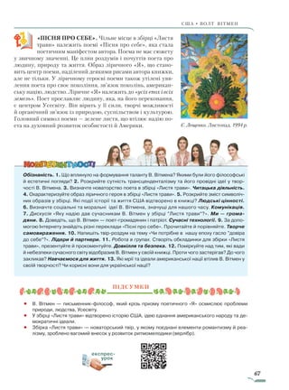 67
США • ВОЛТ ВІТмен
«ПІСНЯ ПРО СЕБЕ». Чільне місце в збірці «Листя
трави» належить поемі «Пісня про себе», яка стала
поетичним маніфестом автора. Поема не має сюжету
у звичному значенні. Це плин роздумів і почуттів поета про
людину, природу та життя. Образ ліричного «Я», що стано-
вить центр поеми, наділений деякими рисами автора книжки,
але не тільки. У ліричному героєві поеми також утілені уяв-
лення поета про своє покоління, зв’язок поколінь, американ-
ську націю, людство. Ліричне «Я» належить до «усіх епох і всіх
земель». Поет прославляє людину, яка, на його переконання,
є центром Усесвіту. Він вірить у її сили, творчі можливості
й органічний зв’язок із природою, суспільством і культурою.
Головний символ поеми — зелене листя, що втілює надію по-
ета на духовний розвиток особистості й Америки.
Обізнаність. 1. Що вплинуло на формування таланту В. Вітмена? Якими були його філософські
й естетичні погляди? 2. Розкрийте сутність трансценденталізму та його провідні ідеї у твор-
чості В. Вітмена. 3. Визначте новаторство поета в збірці «Листя трави». Читацька діяльність.
4. Охарактеризуйте образ ліричного героя в збірці «Листя трави». 5. Розкрийте зміст символіч-
них образів у збірці. Які події історії та життя США відтворено в книжці? Людські цінності.
6. Визначте соціальні та моральні ідеї В. Вітмена, значущі для нашого часу. Комунікація.
7. Дискусія «Яку надію дав сучасникам В. Вітмен у збірці ”Листя трави“?». Ми — грома-
дяни. 8. Доведіть, що В. Вітмен — поет-громадянин і патріот. Сучасні технології. 9. За допо-
могою Інтернету знайдіть різні переклади «Пісні про себе». Прочитайте й порівняйте. Творче
самовираження. 10. Напишіть твір-роздум на тему «Чи потрібне в нашу епоху гасло ”довіра
до себе“?». Лідери й партнери. 11. Робота в групах. Створіть обкладинки для збірки «Листя
трави», презентуйте й прокоментуйте. Довкілля та безпека. 12. Поміркуйте над тим, які вади
й небезпеки сучасного світу відобразив В. Вітмен у своїй книжці. Проти чого застерігав? До чого
закликав? Навчаємося для життя. 13. Які мрії та ідеали американської нації втілив В. Вітмен у
своїй творчості? Чи корисні вони для української нації?
Підсумки
•		 В. Вітмен — письменник-філософ, який крізь призму поетичного «Я» осмислює проблеми
природи, людства, Усесвіту.
•		 У збірці «Листя трави» відтворено історію США, ідею єднання американського народу та де-
мократичні ідеали.
•		 Збірка «Листя трави» — новаторський твір, у якому поєднані елементи романтизму й реа-
лізму, зроблено вагомий внесок у розвиток ритмомелодики (верлібр).
експрес-
урок
Є. Лещенко. Листопад. 1994 р.
Право для безоплатного розміщення підручника в мережі Інтернет має
Міністерство освіти і науки України http://mon.gov.ua/ та Інститут модернізації змісту освіти https://imzo.gov.ua
 