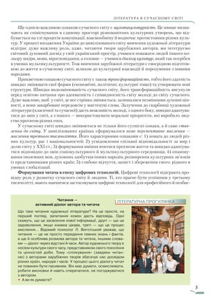 5
ЛІТЕРАТУРА В СУЧАСНОМУ СВІТІЛІТЕРАТУРА В СУЧАСНОМУ СВІТІ
Читання —
активний діалог автора та читача
Що таке читання художньої літератури? На це просте, на
перший погляд, запитання кожен дасть відповідь. Одні
скажуть, що це засвоєння нової інформації, другі — що це
задоволення, якщо книжка цікава, треті — що це процес
мислення… Відомий психолог Л. Виготський уважав, що
читання — це не просто передання певних знань і фактів,
а ще й особлива розмова автора та читача, іншими слова-
ми — діалог через відстані й часи. Автор художнього твору є
носієм культури свого часу, представником свого покоління
та цінностей доби. Тому «спілкування» (завдяки читан-
ню) з авторами зарубіжних творів збагачує нас досвідом
різних країн, народів і часів. У процесі цього діалогу читач
не повинен бути пасивним. Він має думати, осмислювати,
робити висновки й навіть сперечатися, не погоджуватися
з автором.
• А ви як думаєте?
ЛІТЕРАТУРНА ПРОГУЛЯНКА
Ще однією важливою ознакою сучасного світу є мультикультурність. Це явище визна-
чають як співіснування в єдиному просторі різноманітних культурних утворень, що від-
бувається на тлі процесів комунікації, взаємообміну й водночас протистояння різних куль-
тур. У процесі входження України до цивілізованого світу вивчення художньої літератури
відіграє дуже важливу роль, адже, читаючи твори зарубіжних авторів, ми інтегруємо
світовий духовний досвід у свій український простір, учимося поважати людей іншого ко-
льору шкіри, мови, віросповідання, а головне — учимося діалогу культур, який так потрібен
в умовах мультикультурності. Тож вивчення зарубіжної літератури є своєрідною підготов-
кою до життя в сучасному світі, шляхом до культурної взаємодії й порозуміння з іншими
народами.
Прикметною ознакою сучасного світу є також трансформаційність, тобто його здатність
швидко змінювати свої форми (економічні, політичні, культурні тощо) та утворювати нові
структури. Швидка видозмінюваність сучасного світу, його трансформаційність висунули
перед освітою питання про адекватність і співвідносність світу молоді до світу сучасного.
Дуже важливо, щоб у світі, де все стрімко змінюється, залишалися незмінними духовні цін-
ності, а вони закарбовані передовсім у мистецтві слова. Залучення до скарбниці художньої
літератури (класичної та сучасної) дасть можливість молоді, з одного боку, швидко адаптува-
тися до змін у світі, а з іншого — використовувати моральні пріоритети, які виробило люд-
ство протягом різних епох.
У сучасному світі швидко змінюються не тільки його сутнісні ознаки, а й саме став­
лення до світу. У цивілізованих країнах сформувалося нове перспективне мислення —
мислення третього тисячоліття. Його характерними ознаками є: 1) повага до людей різ-
них культур, рас і національностей; 2) усвідомлення спільної відповідальності за мир і
долю світу у XXI ст.; 3) формування вміння вчитися протягом життя та швидко адаптува-
тися відповідно до змін соціокультурного й мультикультурного середовища; 4) опанову-
вання іноземних мов, духовних здобутків інших народів, розширення культурних зв’язків
із представниками різних країн; 5) глибоке відчуття, захист і збереження свого, рідного в
умовах глобалізації.
Формування читача в епоху цифрових технологій. Цифрові технології відіграють про-
відну роль у розвитку сучасного світу й людини. Ті, хто прагне бути успішним у третьому
тисячолітті, мають навчитися застосовувати цифрові технології для професійного й особис-
Право для безоплатного розміщення підручника в мережі Інтернет має
Міністерство освіти і науки України http://mon.gov.ua/ та Інститут модернізації змісту освіти https://imzo.gov.ua
 