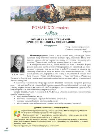 68
РОМАН XIX століття
Роман як жанр літератури:
провідні ознаки та формування
Тепер з яким вона тремтінням
Солодкий розгорта роман!
О. Пушкін
Поняття про роман. Роман — досліджений жанр у літературі. Однак
і досі цей жанр викликає численні дискусії серед науковців. Йому при-
свячено чимало літературознавчих праць, естетичних і філософських
розвідок. Та все ж таки проблеми роману й нині не розв’язані.
Слово роман походить від назви романської мови — romanus. Перші
романи з’явилися в добу античності (період пізнього еллінізму), але само-
го поняття «роман» тоді ще не було. У добу Середньовіччя романом на-
зивали будь-які твори, написані романською мовою (французькою, італій-
ською, іспанською, португальською та ін.), а не латиною. У середні віки
були створені «Роман про Александра», «Роман про Трою», «Роман про
Енея» та ін. Згодом цим словом почали називати епічні твори значного обсягу різноманітної
тематики та будови.
У сучасному українському літературознавстві романом називають жанровий різновид
епосу — місткий за обсягом, складний за будовою, прозовий (рідше віршований) епічний твір,
у якому широко охоплені життєві події, глибоко розкрито історію формування характерів ба-
гатьох персонажів протягом значного проміжку часу.
Ознаки роману. У XIX ст. філософ Г. В. Ф. Гегель у «Лекціях з естетики» визначив такі
провідні ознаки роману:
•	 широта відображення життя;
•	 конфлікт «поезії серця з прозою житейських стосунків»;
•	 основна роль особистості в композиції роману;
•	 розгортання характерів протягом тривалого часу й у широкому просторі.
Г. В. Ф. Гегель
Дмитро Затонський — теоретик роману
Український літературознавець Д. Затонський у праці «Ми­стецтво роману і XX століт-
тя» визначив такі характерні ознаки жанру роману:
• безперервність руху (у цьому роман наслідує дійсність і людину, одночасно від-
творюючи їх і модулюючи, оцінюючи та творячи);
• необхідність умістити велике в малому, зовнішнє — у внутрішньому, розмаїте — в одинич-
ному, звідси тяжіння роману до синтезу різних форм і прийомів (способів оповіді, родових і
жанрових ознак тощо);
• вільна структура, не обмежена традиціями й канонами.
Право для безоплатного розміщення підручника в мережі Інтернет має
Міністерство освіти і науки України http://mon.gov.ua/ та Інститут модернізації змісту освіти https://imzo.gov.ua
 