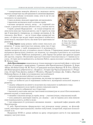 71
роман як жанр літератури: провідні ознаки й формування
• конкретизація моментів дійсності та людського життя,
перевага конкретики над абстракціями й умовними формами;
• дійсність набуває суспільних ознак, хоча їх ще не уза-
гальнюють і не аналізують;
•	увага до різних людських характерів, які взаємодіють;
•	прагнення мотивувати події та вчинки героїв;
•	активне авторське начало, автор — не сторонній спо-
глядач, а органічна частина дійсного світу, учасник життя;
•	герой у романі Відродження — не тільки конкретна лю-
дина (хоча вона має й реальні риси), а ще й «притча на тему
про її можливості» (наприклад, за словами дослідника Д. За­
тонського, Дон Кіхот — «це не тільки образ конкретної лю-
дини, а й притча про великі творчі можливості особистості,
певна модель людського буття, яка може бути трактована по-
різному»).
У добу бароко жанр роману набув нових імпульсів для
розвитку. У ньому простежується швидка зміна часу й про-
стору, світ постає у своїй незавершеності й непізнанності,
людина залежить від долі, уступаючи в діалог із Богом. У бароковому романі значну роль
відігравали фантастичні елементи, але водночас тут показана й реальність як сплетіння
різних сил і стихій. Найбільш поширеним у добу бароко був роман про пригоди (дурня
або крутія), зокрема «Незвичайні пригоди Сімпліція Сімпліціссимуса» Г. Гріммельсга-
узена, «Історія життя пройдисвіта, на ймення Пабло, зразка волоцюг і дзеркала крутіїв»
Ф. Кеведо тощо.
Доба Просвітництва знаменувала не тільки переворот в ідеологічній сфері, у світогляді
людства, а й переворот у жанрі роману. У романах доби Просвітництва («Черниця» Д. Дідро,
«Юлія, або Нова Елоїза» Ж. Ж. Руссо, «Страждання молодого Вертера» Й. В. Ґете, «Памела,
або Винагороджена доброчесність», «Кларісса», «Історія сера Чарльза Грандісона» С. Річард-
сона, «Історія Тома Джонса, знайди» Г. Філдінга, «Мандри Гуллівера» Дж. Свіфта, «Пригоди
Робінзона Крузо» Д. Дефо та ін.) виявилися такі особливості:
• наближення реальної дійсності до життя людини;
• герої є породженням свого середовища, яке впливає на характер людини;
• увага до особистої долі й переживань особистості, відтворення психології людини в
розвитку;
• людину зображено як цінність незалежно від соціального та майнового стану;
• уведення широкого кола героїв із різних соціальних верств;
• реальні деталі в зображенні часу й простору;
• насиченість життєвим змістом і життєвими колізіями (уже не доля й боги визначають
романні ситуації, а стихія життя);
• емоційне ставлення автора до героїв, автор — учасник (свідок, співучасник) подій;
• хоча домінують авантюрні сюжети, але людина — уже не іграшка долі, вона виявляє
свою індивідуальність, особисту волю;
• ідея морального й суспільного виховання людини — провідний пафос романів доби
Просвітництва.
У добу Просвітництва сформувалися такі різновиди жанру роману, як філософ-
ський, авантюрно-пригодницький, сімейно-побутовий, сатиричний, морально-психоло-
гічний та ін.
Наприкінці XVIII ст. роман вийшов на арену літературного життя й став провідним
жанром у наступні епохи.
В. Єрко. Ілюстрація
до твору Дж. Свіфта
«Мандри Гуллівера».
2005 р.
Право для безоплатного розміщення підручника в мережі Інтернет має
Міністерство освіти і науки України http://mon.gov.ua/ та Інститут модернізації змісту освіти https://imzo.gov.ua
 