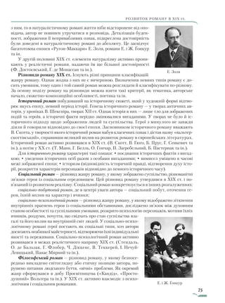 75
розвиток роману в хіх ст.
з ним, то в натуралістичному романі життя ніби відсторонене від опо-
відача, автор не повинен утручатися в розповідь. Деталізація буден-
ності, зображення її непривабливих ознак, підкреслена достовірність
були доведені в натуралістичному романі до абсолюту. Це засвідчує
багатотомна епопея «Ругон-Маккари» Е. Золя, романи Е. і Ж. Ґонкур
та ін.
У другій половині XIX ст. елементи натуралізму активно прони-
кають у реалістичні романи, надаючи їм ще більшої достовірності
(Ф. Достоєвський, Г. де Мопассан та ін.).
Різновиди роману XIX ст. Існують різні принципи класифікацій
жанру роману. Однак жодна з них не є вичерпною. Визначення певних типів роману є до-
сить умовним, тому один і той самий роман можна розглядати й класифікувати по-різному.
За основу поділу роману на різновиди можна взяти такі критерії, як тематика, авторське
начало, сюжетно-композиційні особливості, поетика та ін.
Історичний роман побудований на історичному сюжеті, який у художній формі відтво-
рює якусь епоху, певний період історії. Генеза історичного роману — у творах античних ав-
торів, у хроніках В. Шекспіра, творах XII ст. Однак історія в них — лише тло для зображених
подій та героїв, а історичні факти нерідко змінювалися вигаданими. У творах не було й іс-
торичного підходу щодо зображення людей та суспільства. Герої з минулого не завжди
діяли й говорили відповідно до своєї епохи. Засновником історичного роману вважають
В. Скотта, у творчості якого історичний роман набув класичних ознак і дістав назву «вальтер-­
скоттівський», справивши великий вплив на розвиток роману в європейських літературах.
Історичний роман активно розвивався в XIX ст. (В. Скотт, В. Гюго, Б. Прус, Г. Сенкевич та
ін.), а потім у XX ст. (Т. Манн, Г. Белль, О. Гончар, П. Загребельний, Б. Пастернак та ін.).
Для історичного роману характерні такі ознаки: • поєднання історичних фактів з вигад-
кою; • уведення історичних осіб разом з особами вигаданими; • вимисел уміщено в часові
межі зображеної епохи; • історизм (відповідність історичній правді, відтворення духу істо-
рії, розкриття характерів персонажів відповідно до певного історичного часу).
Соціальний роман — різновид жанру роману, у якому зображено суспільство, різноманітні
зв’язки героя із соціальним середовищем. Цей різновид роману утвердився в XIX ст. і по-
в’язаний із розвитком реалізму. Соціальний роман конкретизується в інших розгалуженнях:
соціально-побутовий роман, де в центрі уваги автора — соціальний побут, оточення ге-
роя, їхній вплив на характер і вчинки;
соціально-психологічний роман — різновид жанру роману, у якому відображено зіткнення
внутрішніх прагнень героя із соціальними обставинами, досліджено зв’язок між духовним
станом особистості та суспільними умовами, розкрито психологію персонажів, мотиви їхніх
вчинків, роздуми, почуття, що свідчать про стан суспільства вза-
галі та його вплив на внутрішній світ людей. У соціально-психо-
логічному романі герої постають як соціальні типи, хоч автори
досягають неабиякої майстерності, відтворюючи їхні ін­ди­­відуа­льні
якості та переживаня. Соціально-психологічний роман активно
розвивався в межах реалістичного напряму XIX ст. (Стендаль,
О. де Бальзак, Г. Флобер, Ч. Діккенс, В. Теккерей, І. Не­чуй-
Левицький, Панас Мирний та ін.).
Філософський роман — різновид роману, у якому безпосе-
редньо викладено світоглядну або етичну позицію автора, по-
рушено питання людського буття, «вічні» проблеми. Як окремий
жанр сформувався в добу Просвітництва («Кандід», «Просто-
душний» Вольтера та ін.). У XIX ст. активно взаємодіє з психо-
логічним і соціальним романами. Е. і Ж. Ґонкур
Е. Золя
Право для безоплатного розміщення підручника в мережі Інтернет має
Міністерство освіти і науки України http://mon.gov.ua/ та Інститут модернізації змісту освіти https://imzo.gov.ua
 