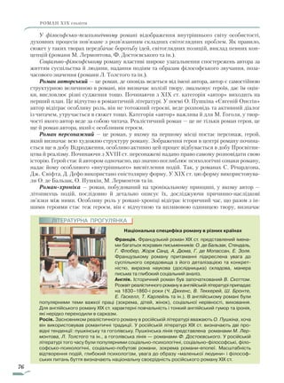 76
роман ХІХ століття
У філософсько-психологічному романі відображення внутрішнього світу особистості,
духовних процесів пов’язане з розв’язанням складних світоглядних проблем. Як правило,
сюжет у таких творах передбачає боротьбу ідей, світоглядних позицій, виклад певних кон-
цепцій (романи М. Лермонтова, Ф. Достоєвського та ін.).
Соціально-філософському роману властиві широке узагальнення спостережень автора за
життям суспільства й людини, надання подіям та образам філософського звучання, поза-
часового значення (романи Л. Толстого та ін.).
Роман авторський — це роман, де оповідь ведеться від імені автора, автор є самостійною
структурною величиною в романі, він визначає колізії твору, змальовує героїв, дає їм оцін-
ки, висловлює різні судження тощо. Починаючи з XIX ст. категорія «автор» виходить на
перший план. Це відчутно в романтичній літературі. У поемі О. Пушкіна «Євгеній Онєгін»
автор відіграє особливу роль, він не тотожний героєві, веде розповідь та активний діалог
із читачем, утручається в сюжет тощо. Категорія «автор» важлива й для М. Гоголя, у твор-
чості якого автор веде за собою читача. Реалістичний роман — це не тільки роман героя, це
ще й роман автора, який є особливим героєм.
Роман персонажний — це роман, у якому на першому місці постає персонаж, герой,
який визначає всю художню структуру роману. Зображення героя в центрі роману почина-
ється ще в добу Відродження, особливо активно цей процес відбувається в добу Просвітни-
цтва й реалізму. Починаючи з XVIII ст. персонажеві надано право самому розповідати свою
історію. Герой стає й автором одночасно, що значно поглиблює психологічні ознаки роману,
надає йому особ­ливого «внутрішнього» висвітлення подій. Так, у романах С. Річардсона,
Дж. Свіфта, Д. Дефо використано епістолярну форму. У XIX ст. цю форму використовува-
ли О. де Бальзак, О. Пушкін, М. Лермонтов та ін.
Роман-хроніка — роман, побудований на хронікальному принципі, у якому автор —
­літописець подій, послідовно й детально описує їх, досліджуючи причинно-наслідкові
зв’язки між ними. Особливу роль у романі-хроніці відіграє історичний час, що разом з ін-
шими героями стає теж героєм, він є відчутною та впливовою одиницею твору, визначає
Національна специфіка роману в різних країнах
Франція. Французький роман XIX ст. представлений імена-
ми багатьох яскравих письменників: О. де Бальзак, Стендаль,
Г. Флобер, Жорж Санд, А. Дюма, Г. де Мопассан, Е. Золя.
Французькому роману притаманні підкреслена увага до
суспільного середовища з його деталізацією та конкрет-
ністю, виразна наукова (дослідницька) складова, манера
письма та глибокий соціальний аналіз.
Англія. Історичний роман був започаткований В. Скоттом.
Розквіт реалістичного роману в англійській літературі припадає
на 1830–1860-і роки (Ч. Діккенс, В. Теккерей, Ш. Бронте,
­Е. Гаскелл, Т. Карлейль та ін.). В англійському романі були
популярними теми важкої праці (зокрема, дітей, жінок), соціальної нерівності, виховання.
Для англійського роману XIX ст. характерні повчальність і тонкий англійський гумор та іронія,
які нерідко переходили в сарказм.
Росія. Засновником реалістичного роману в російській літературі вважають О. Пушкіна, хоча
він використовував романтичні традиції. У російській літературі XIX ст. визначають дві про-
відні тенденції: пушкінську та гоголівську. Пушкінська лінія представлена романами М. Лер-
монтова, Л. Толстого та ін., а гоголівська лінія — романами Ф. Достоєвського. У російській
літературі того часу були популярними соціально-психологічні, соціально-філософські, філо-
софсько-психологічні, соціально-побутові романи, зокрема романи-епопеї. Масштабність
відтворення подій, глибокий психологізм, увага до образу «маленької людини» і філософ-
ських питань буття визначають національну своєрідність російського роману XIX ст.
ЛІТЕРАТУРНА ПРОГУЛЯНКА
Право для безоплатного розміщення підручника в мережі Інтернет має
Міністерство освіти і науки України http://mon.gov.ua/ та Інститут модернізації змісту освіти https://imzo.gov.ua
 