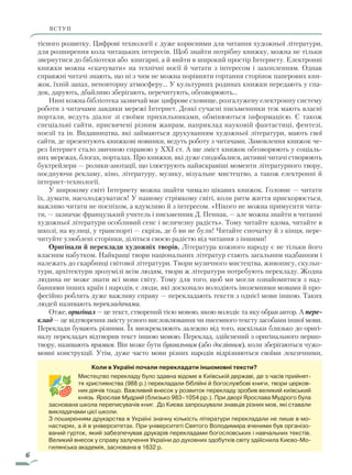 6
ВСТУПВСТУП
Коли в Україні почали перекладати іншомовні тексти?
Мистецтво перекладу було здавна відоме в Київській державі, де з часів прийнят-
тя хри­стиянства (988 р.) перекладали біблійні й богослужбові книги, твори церков-
них діячів тощо. Важливий внесок у розвиток перекладу зробив великий київський
князь Ярослав Мудрий (близько 983–1054 рр.). При дворі Ярослава Мудрого була
заснована школа переписувачів книг. До Києва запрошували знавців різних мов, які ставали
викладачами цієї школи.
З поширенням друкарства в Україні значну кількість літератури перекладали не лише в мо-
настирях, а й в університетах. При університеті Святого Володимира вченими був організо-
ваний гурток, який забезпечував друкарів перекладами богословських і навчальних текстів.
Великий внесок у справу залучення України до духовних здобутків світу здійснила Києво-Мо-
гилянська академія, заснована в 1632 р.
тісного розвитку. Цифрові технології є дуже корисними для читання художньої літератури,
для розширення кола читацьких інтересів. Щоб знайти потрібну книжку, можна не тільки
звернутися до бібліотеки або книгарні, а й вийти в широкий простір Інтернету. Елект­ронні
книжки можна «скачувати» на технічні носії й читати з інтересом і захопленням. Однак
справжні читачі знають, що ні з чим не можна порівняти гортання сторінок паперових кни-
жок, їхній запах, неповторну атмосферу… У культурних родинах книжки передають у спа-
док, дарують, дбайливо зберігають, перечитують, обговорюють…
Нині кожна бібліотека зазвичай має цифрове сховище, розгалужену електронну систему
роботи з читачами завдяки мережі Інтернет. Деякі сучасні письменники теж мають власні
портали, ведуть діалог зі своїми прихильниками, обмінюються інформацією. Є також
спеціальні сайти, присвячені різним жанрам, наприклад науковій фантастиці, фентезі,
поезії та ін. Видавництва, які займаються друкуванням художньої літератури, мають свої
сайти, де презентують книжкові новинки, ведуть роботу з читачами. Замовлення книжок че-
рез Інтернет стало звичною справою у XXI ст. А ще зміст книжок обговорюють у соціаль-
них мережах, блогах, порталах. Про книжки, які дуже сподобалися, активні читачі створюють
буктрейлери — ролики-анотації, що ілюструють найяскравіші моменти літературного твору,
поєднуючи рекламу, кіно, літературу, музику, візуальне мистецтво, а також електронні й
інтернет-технології.
У широкому світі Інтернету можна знайти чимало цікавих книжок. Головне — читати
їх, думати, насолоджуватися! У нашому стрімкому світі, коли ритм життя прискорюється,
важливо читати не поспіхом, а вдумливо й з інтересом. «Нікого не можна примусити чита-
ти, — зазначає французький учитель і письменник Д. Пеннак, — але можна знайти в читанні
художньої літератури особливий сенс і величезну радість». Тому читайте вдома, читайте в
школі, на вулиці, у транспорті — скрізь, де б ви не були! Читайте спочатку й з кінця, пере-
читуйте улюблені сторінки, діліться своєю радістю від читання з іншими!
Оригінали й переклади художніх творів. Література кожного народу є не тільки його
власним набутком. Найкращі твори національних літератур стають загальним надбанням і
належать до скарбниці світової літератури. Твори музичного мистецтва, живопису, скульп-
тури, архітектури зрозумілі всім людям, твори ж літератури потребують перекладу. Жодна
людина не може знати всі мови світу. Тому для того, щоб ми могли ознайомитися з над-
баннями інших країн і народів, є люди, які досконало володіють іноземними мовами й про-
фесійно роблять дуже важливу справу — перекладають тексти з однієї мови іншою. Таких
людей називають перекладачами.
Отже, оригінал — це текст, створений тією мовою, якою володіє та яку обрав автор. А пере­
клад — це відтворення змісту усного висловлювання чи писемного тексту засобами іншої мови.
Переклади бувають різними. Їх виокремлюють залежно від того, наскільки близько до оригі-
налу перекладач відтворив текст іншою мовою. Переклад, здійснений з оригінального першо-
твору, називають прямим. Він може бути буквальним (або дослівним), коли зберігаються чужо-
мовні конструкції. Утім, дуже часто мови різних народів відрізняються своїми лексичними,
Право для безоплатного розміщення підручника в мережі Інтернет має
Міністерство освіти і науки України http://mon.gov.ua/ та Інститут модернізації змісту освіти https://imzo.gov.ua
 