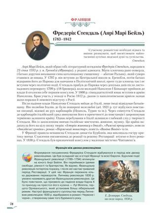 78
ФРАНЦІЯ
Фредерік Стендаль (Анрі Марі Бейль)
1783–1842
Сучасному романістові необхідні відвага та
вміння ризикувати, щоб висвітлювати найпо-
таємніші куточки людської душі та суспільства.
Стендаль
Анрі Марі Бейль, який обрав собі літературний псевдонім Фредерік Стендаль, народився
23 січня 1783 р. у м. Греноблі (Франція), у родині адвоката. Мати хлопчика рано померла,
і батько доручив виховання сина католицькому священику — абатові Ральяну, який суворо
ставився до юнака. У 1797 р. він вступив до Центральної школи м. Гренобля, потім батько
відправив його до Парижа для навчання в Політехнічній школі, проте туди хлопець так і не
вступив через політичні події. Стендаль прибув до Парижа через декілька днів після листо-
падового перевороту 1799 р. (18 брюмера), коли молодий Наполеон I Бонапарт прийшов до
влади й оголосив себе першим консулом. У 1800 р. сімнадцятилітній юнак вступив в армію
Наполеона. Брав участь у поході в Росію 1812 р., разом із наполеонівською армією зазнав
жахи поразки й зимового відступу з Росії.
Після падіння влади Наполеона Стендаль виїхав до Італії, лише іноді відвідував батьків-
щину. Він полюбив Італію, де були поширені волелюбні ідеї. 1821 р. тут відбулося повстан-
ня опозиції, відомої як рух карбонаріїв (Неаполь, Турин та ін.). Через співчуття Стендаля
до карбонаріїв італійський уряд звинуватив його в причетності до повстанців і запропонував
терміново залишити країну. Однак перебування в Італії залишило глибокий слід у творчості
Стендаля. Він із захопленням вивчав італійське мистецтво, живопис, музику. Ця країна на-
дихнула його на цілу низку творів: «Історія живопису в Італії», «Римські прогулянки», новели
«Італійські хроніки», роман «Пармський монастир», повість «Ваніна Ваніні» та ін.
У Франції правила ненависна Стендалю династія Бурбонів, яка викликала гостру кри-
тику митця. Ставлення письменника до реакції та режиму Реставрації втілено в його рома-
нах. У 1830 р. Стендаль був призначений консулом у маленьке містечко Чівітавекк’я.
Франція між двома революціями
Формування письменника Фредеріка Стендаля відбувалося в період між двома
революціями. Це був складний час в історії Франції та всієї Європи. Бурхливі події
Французької революції (1789–1794) вплинули
на юного Анрі Бейля. Він переймався ідеями
свободи, рівності та братерства. Як відомо, Французька
революція потерпіла поразку, і після неї настав тривалий
період Реставрації. У цей час Франція пережила кіль-
ка державних переворотів. Липневу революцію 1830 р.
умовно називають другою Французькою революцією. Це
було повстання, що призвело до падіння влади Карла X
та приходу на престол його кузена — Луї Філіппа, гер-
цога Орлеанського, який установив більш ліберальний
режим. Настрої французького суспільства перед Липне-
вою революцією 1830 р. відображено в романі «Червоне і
чорне», створеному саме того буремного року.
Е. Делакруа. Свобода,
що веде народ. 1830 р.
Право для безоплатного розміщення підручника в мережі Інтернет має
Міністерство освіти і науки України http://mon.gov.ua/ та Інститут модернізації змісту освіти https://imzo.gov.ua
 