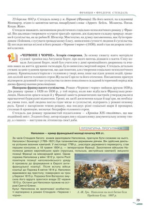79
франція • фредерік стендаль
23 березня 1842 р. Стендаль помер у м. Парижі (Франція). На його могилі, на кладовищі
Монмартр, згідно із заповітом митця, викарбувані слова: «Арриго Бейль. Міланець. Писав.
Кохав. Жив».
Стендаля вважають засновником реалістичного соціально-психологічного роману у Фран-
ції. Він закликав створювати «сучасні трагедії» прозою, досліджувати складну природу люди-
ни й суспільства, як це робив В. Шекспір. Мистецтво, на думку письменника, має бути прав-
дивим і бойовим, слугувати громадському благу, виявленню сутності людини й суспільства.
Ці погляди митця втілені в його романі «Червоне і чорне» (1830), який став шедевром світо-
вої класики.
«ЧЕРВОНЕ І ЧОРНЕ». Історія створення. За основу сюжету взято матеріали
судової хроніки над Антуаном Берте, про якого митець дізнався з газети. Сину ко-
валя Антуанові Берте, який був учителем у домі провінційного дворянина та вчи-
нив замах на життя дружини господаря, було винесено смертний вирок. Стендаль детально
стежив за цим судовим процесом, що дав поштовх для створення соціально-психологічного
роману. Кримінальна історія не є головною у творі, вона лише наслідок деяких подій, трива-
лих колізій життя головного героя Жульєна Сореля та його оточення. Письменник прагнув
відтворити духовний стан суспільства та свого покоління в складний історичний період між
двома французькими революціями.
Панорама французького суспільства. Роман «Червоне і чорне» вийшов друком 1830 р.
Дія роману триває з 1826 по 1830 р., у той період, коли вже відбулася Французька рево-
люція, Наполеон зрікся влади й у Франції замість романтичних настроїв утверджувалися
прагматичні буржуазні відносини. Гроші, як засіб досягнення влади й кар’єри, як необхід-
на умова того, щоб людина посіла гідне місце в суспільстві, відіграють у романі основну
роль. Гроші є наскрізною темою роману, яка поєднує різні соціальні шари й прошарки,
столицю й провінцію, визначає біографію головного героя.
Стендаль дав роману промовистий підзаголовок — «Хроніка XIX століття», що має
подвійний зміст. З одного боку, автор підкреслив у підзаголовку документальну основу тво-
ру, а з іншого — виступив як літописець своєї доби.
Наполеон — кумир французької молоді початку XIX ст.
За часів Стендаля багато юнаків ідеалізували Наполеона, прагнули бути схожими на нього.
Наполеон I Бонапарт (1769–1821) був талановитим державним діячем. Він здійснив декіль-
ка успішних воєнних кампаній. У листопаді 1799 р., унаслідок державного перевороту, став
першим консулом, а 18 травня 1804 р. — імператором Франції. Захоплення військом На-
полеона деяких європейських країн (прусська, польська, австрійська кампанії) зміцнило
позиції Франції на міжнародній арені. Однак
поразка Наполеона у війні 1812 р. проти Росії
похитнула позиції наполеонівського уряду
й призвела до формування в Європі анти-
французької коа­ліції. Після вступу військ
коаліції до Парижа 6 квітня 1814 р. Наполеон
відмовився від престолу; повернувся на трон
у березні 1815 р. Поразка біля Ватерлоо зму-
сила його вдруге зректися влади 22 червня
1815 р. Останні дні Наполеон прожив на ост-
рові Святої Єлени.
Культ Наполеона як виняткової особистос-
ті відтворено в романі Стендаля «Червоне і
чорне».
А.-Ж. Гро. Наполеон на полі битви біля
Прейсиш-Елау. 1807 р.
ЛІТЕРАТУРНА ПРОГУЛЯНКА
Право для безоплатного розміщення підручника в мережі Інтернет має
Міністерство освіти і науки України http://mon.gov.ua/ та Інститут модернізації змісту освіти https://imzo.gov.ua
 
