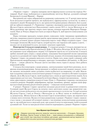 80
роман ХІХ століття
«Червоне і чорне» — широка панорама життя французького суспільства періоду Рес-
таврації. Події твору відбуваються в провінційному містечку Вер’єрі, духовній семінарії
Безансона й столиці Франції — Парижі.
Внутрішній світ героя зображений на широкому соціальному тлі. У центрі уваги митця
були актуальні історичні процеси, які відбувалися у французькому суспільстві, та зміни у
свідомості людей. Незважаючи на те, що хронологічні рамки роману обмежені, його худож-
ній час набагато ширший. У «Червоному і чорному» відтворено наполеонівські часи (юний
Жульєн Сорель захоплюється Наполеоном) і навіть далеке XVI ст. (коли Матильда де ла
Моль розповідає про трагічну смерть свого предка, коханця королеви Маргарити Наварр-
ської). Пані де Реналь збирається їхати до короля Карла X, щоб просити помилування для
коханого.
Перед читачами проходить галерея різних соціальних типів: чиновники провінційного
містечка, священнослужителі різних рангів, представники аристократії, судді, селяни, слуги,
робітники, ув’язнені, жінки з різних соціальних верств тощо. Образ головного героя — сина
господаря лісопилки Жульєна Сореля, котрий мусить сам торувати собі дорогу в житті, —
поєднує все це різноманіття доль, поглядів і людських характерів.
Новаторство Стендаля в жанрі роману. У створенні роману Стендаль використав до-
свід письменників доби Просвітництва (Д. Дефо, Г. Філдінга, Вольтера, Ж. Ж. Руссо та ін.),
які першими стали зображувати людину та її приватне життя на тлі су­спільства. Стендаль
зробив значний крок уперед у жанрі роману, показавши багатогранний вплив середовища
на життя та духовний світ героя. Органічний зв’язок людини з її оточенням відрізняє роман
«Червоне і чорне» від романів минулого століття. Окрім того, якщо герой у романах доби
Просвітництва випробовувався в мандрах, пригодах і незвичайних обставинах, то Жульєн
Сорель — самою дійсністю. Реальне життя постійно вчить героя й змушує його робити
моральний вибір.
Стендаль був новатором у жанрі роману, започаткувавши такий його різновид, як со-
ціально-психологічний роман. Автор проникає в глибини психології людини, показує сумні-
ви, вагання, несподівані зміни духовних станів особистості на широкому тлі доби. Важли-
вою складовою соціально-психологічного роману Стендаля є типовість обставин і художніх
образів. Доля Жульєна Сореля, який піднімається з низів до аристократичних верхів, була
характерною для того часу. Типовими були й інші образи, створені письменником, — чинов-
ники, аристократи, священнослужителі тощо. Отже, у «Червоному і чорному» поєднуються
елементи романів: біографії, випробування, кар’єри, виховання, хроніки, завдяки яким фор-
мується новий різновид реалістичного роману — соціально-психологічний.
У романі «Червоне і чорне» органічно поєднано реалістичні та романтичні елементи.
Головний герой Жульєн Сорель на початку свого життєвого шляху має романтичні ілю-
зії, які поступово руйнуються під впливом прагматичного суспільства. Історії кохання
Жульєна Сореля з пані де Реналь і Матильдою де ла Моль також не позбавлені орео-
лу романтизму. Жінки бачили в Жульєнові Сорелі незвичайного героя, що вирізняється
з-поміж свого оточення. Вплив естетики романтизму в романі «Червоне і чорне» виявля-
ється також у поєднанні об’єктивної оповіді з численними психологічними розповідями
про те, що відбувається в людській душі, про думки й почуття персонажів, їхній складний
духовний світ. Та все ж таки реалістичні елементи переважають у романі «Червоне і чорне»
Іван Франко про Стендаля
«Завдяки зусиллям могутніх талантів і могутніх мислителів — Стендаля, Бальзака,
Флобера, братів Ґонкур та Еміля Золя — межі роману розширились у небувалий
досі спосіб; при тому вони поглибили цей роман, удосконалили метод творчості й
вивели його на шлях суспільно-психологічних дослідів».
Право для безоплатного розміщення підручника в мережі Інтернет має
Міністерство освіти і науки України http://mon.gov.ua/ та Інститут модернізації змісту освіти https://imzo.gov.ua
 