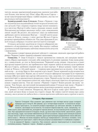 83
франція • фредерік стендаль
титули, посади, прагматичний розрахунок значили тоді наба-
гато більше, ніж високі ідеї. Отже, образ Жульєна Сореля —
це ще одна інтерпретація образу «зайвої людини», яка так і не
реалізувала свої можливості.
Індивідуальний стиль Стендаля. Роман «Червоне і чор-
не» відзначається надзвичайною точністю реалістичних опи-
сів і деталей. Уже з перших сторінок твору читачі опиняють-
ся в містечку Вер’єрі й ніби стають свідками певних подій.
Письменник достовірно змальовує побут, одяг, помешкання,
звичаї людей. Як реаліст, він акцентує увагу на найменших
дрібницях життя мешканців Вер’єра — способі життя роди-
ни пана де Реналя, умовах, у яких зростав Жульєн Сорель,
розмовах провінційних обивателів. Так само правдиво й точ-
но Стендаль зображує столичне життя й життя семінарії.
Стендаль застосовує аналітизм не тільки в зображенні зов-­
нішнього, а й внутрішнього світу героїв. Він показує глибини
духовних колізій персонажів, найтонші нюанси їхніх почуттів
і переживань.
Поєднання суворої правди реальної дійсності з описами людських пристрастей робить
роман «Червоне і чорне» напрочуд цікавим і захопливим.
Символіка. У творі Стендаля є чимало промовистих символів, які своєрідно висвіт-
люють образи персонажів і ситуації, ніби повертають їх різними гранями. Сама назва рома-
ну є символічною, до того ж багатозначною. Червоний колір уперше з’являється в описі
вер’єрської церкви (світло, що пробивалося через червоні завіси на вікнах), куди прийшов
Жульєн Сорель, зробивши перший крок до своєї кар’єри. У фіналі роману герой стріляє
в пані де Реналь у тій самій церкві — і червона кров проливається на підлогу. А ще черво-
ний колір — це колір Христа, його жертви в ім’я людей. Також червоний колір асоціюється
з коханням і трагедією. Відомо, що за часів Стендаля офіцерські мундири були червоного
кольору (Жульєн мріяв про кар’єру військового), тому, можливо, тут є протиставлення ро-
мантичної мрії та прагматичного розрахунку героя. Чорний колір теж має різні символічні
значення — це одяг священнослужителів, знак смерті, аскетизм і простота на противагу роз-
кошам і марнославству. Тож що означає «Червоне і чорне»? Кожен розуміє цю назву по-
своєму. Тим більше, що наступний (незавершений) роман Стендаля мав назву «Червоне і
біле». Можна робити різні припущення щодо подальшого розвитку задуму митця.
У романі є й інші символи. Наприклад, Жульєн Сорель ховає хрест Почесного легі-
ону, який дістався йому в спадок від старого лікаря. Це символ пам’яті юнака про єдину
людину, яка в дитинстві любила його, а також прагнення здійснити щось героїчне в житті.
В. Домогацький.
Ілюстрація
до роману Стендаля
«Червоне і чорне». 1969 р.
Стендаль «Про кохання»
Трактат Стендаля «Про кохання» дає уявлення про погляди митця щодо складної
природи цього почуття. Він уважав, що є чотири види кохання: 1) кохання як нездо-
ланна пристрасть; 2) кохання-розвага відповідно до світських звичаїв; 3) фізичне
кохання, засноване на інстинктах; 4) кохання-марнославство, коли, наприклад, чо-
ловік тішить своє самолюбство, володіючи гарною жінкою, як коштовною річчю чи добрим ко-
нем. Про зародження кохання Стендаль писав, що воно має кілька етапів: захоплення, думка
про насолоду, надія, поступове наближення до об’єкта кохання, перша кристалізація кохання
(пошук чеснот в об’єкті поклоніння), сумніви, друга кристалізація (усвідомлення «вона (або він)
мене кохає»). «Жінкою не може керувати звичка до поміркованості, натомість чоловіки, хоча
й інколи віддаються пристрасті, мають більше розуму й розважливості в любовних справах».
• А як ви вважаєте? Думки з трактату «Про кохання» деколи перегукуються із сюжетними
колізіями роману «Червоне і чорне». Знайдіть ці уривки.
Право для безоплатного розміщення підручника в мережі Інтернет має
Міністерство освіти і науки України http://mon.gov.ua/ та Інститут модернізації змісту освіти https://imzo.gov.ua
 