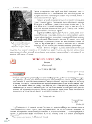 84
роман ХІХ століття
Скеля, де переховується герой, стає його захистом і притул-
ком від лицемірства та приниження. Там, на лоні природи, він
відчуває себе вільним від суспільства, тому скеля в романі —
символ волелюбності героя.
Чимало деталей, пов’язаних із любовними історіями, теж
стають символічними. Наприклад, пасмо відрізаного волосся
Матильди де ла Моль — символ подолання нею пихатості. До
речі, Матильда в певний день носила траур на знак жалоби за
загиблим родичем, коханцем Маргарити Наваррської. Це сим-
вол романтичної свідомості героїні.
Маркіз де ла Моль прагне, щоб Жульєн Сорель, який вико-
нував обов’язки секретаря, позбавився провінційних манер,
і просить його замінити чорний костюм на синій, більш вишука-
ний та світський. Маркіз навіть посилає Жульєна в театр, щоб
той навчився правильно поводитися в столичному товаристві.
Отже, до Жульєна Сореля ставляться в столиці як до частини
інтер’єру, що має відповідати запитам знатного аристократа.
Роман «Червоне і чорне» залишає широкий простір для
роздумів. Для кожного покоління тут знайдуться цікаві сторінки, які змусять замислитися
над тим, що потрібно молодій людині та як вона входить у широкий світ, чого прагне й що
заважає здійснитися її мріям.
Червоне і чорне (1830)
Роман
(Скорочено)
Частина перша
Правда, сувора правда.
Дантон
У першій частині роману події відбуваються в місті Вер’єрі. Пан де Реналь та його дружина шука-
ють гувернера для своїх дітей. Їм порекомендували молодого Жульєна Сореля, який мав здібнос-
ті до навчання. У ті часи все визначали гроші й марнославство. Тому батько Жульєна, господар
лісопилки, торгується з мером за платню, яку буде отримувати його син. Чи про це мріяв юнак?
Ні, він хотів виїхати з Вер’єра, знайти собі дорогу в житті, тому роботу в домі пана де Реналя
сприйняв тільки як початок своєї майбутньої кар’єри. Усвідомивши, що найбільші прибутки отри-
мували в той час священнослужителі, Жульєн готується стати одним із них. Однак його ніколи не
залишали почуття внутрішньої гідності та мрія досягти вершин у житті.
IV. Батько і син
						 E sara mià colpa.
						 Se coliè?
Мachiavelli1
(…) Підходячи до лісопилки, дядько Сорель голосно гукнув Жульєна; ніхто не озвався.
Він побачив тільки своїх старших синів, справжніх велетнів, що, озброївшись важкими со-
кирами, обтесували ялинові стовбури, готуючи їх до розпилювання. (…) Він попрямував до
сараю, але, увійшовши туди, не знайшов Жульєна на тому місці, біля пилки, де він мусив
В. Домогацький. Ілюстрація
до роману Стендаля
«Червоне і чорне». 1969 р.
Коментарі
1
Чи ж винен я, що так воно є? (Макіавеллі) (італ.).
Право для безоплатного розміщення підручника в мережі Інтернет має
Міністерство освіти і науки України http://mon.gov.ua/ та Інститут модернізації змісту освіти https://imzo.gov.ua
 