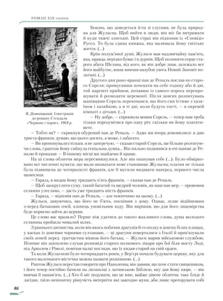 86
роман ХІХ століття
Боязнь, що доведеться їсти зі слугами, не була природ-
на для Жульєна. Щоб вийти в люди, він міг би витримати
й куди тяжчі злигодні. Цей страх він підхопив із «Сповіді»
Руссо. То була єдина книжка, яка малювала йому світське
життя. (…)
Крім полум’яної душі, Жульєн мав надзвичайну пам’ять,
яка, правда, нерідко буває і в дурнів. Щоб полонити серце ста-
рого абата Шелана, від кого, як він добре знав, залежало все
його майбутнє, юнак вивчив назубок увесь Новий Заповіт по-
латині. (…)
Другого дня рано-вранці пан де Реналь послав по старо-
го Сореля; примусивши почекати на себе годину або й дві,
той нарешті прийшов, почавши із самого порога перепро-
шувати й розводити церемонії. Після довгих розпитувань
манівцями Сорель переконався, що його син їстиме з хазя-
їном і хазяйкою, а в ті дні, коли будуть гості, — в окремій
кімнаті з дітьми. (…)
— Ну добре, — спроквола мовив Сорель, — тепер нам треба
тільки порозумітися про одну річ: скільки ви йому платити-
мете.
— Тобто як? — скрикнув обурений пан де Реналь. — Адже ми вчора домовилися: я даю
триста франків; думаю, що цього досить, а може, і забагато.
— Ви пропонували стільки, я не заперечую, — сказав старий Сорель, ще більше розтягую-
чи слова, і раптом йому сяйнула геніальна думка… Він пильно подивився в очі панові де Ре-
налю й проказав: — В іншому місці ми знайдемо й краще.
На ці слова обличчя мера пересмикнулося. Але він опанував себе (…). Було обмірко-
вано всі численні пункти, що мали визначати нове становище Жульєна; платня не тільки
була підвищена до чотирьохсот франків, але її мусили видавати наперед, першого числа
щомісяця.
— Гаразд, я видам йому тридцять п’ять франків, — сказав пан де Реналь.
— Щоб заокруглити суму, такий багатий та щедрий чоловік, як наш пан мер, — промовив
селянин улесливо, — дасть уже тридцять шість франків.
— Гаразд, — відповів пан де Реналь, — але покінчимо на цьому. (…)
Жульєн, дивуючись, що його не б’ють, поспішив з дому. Однак, ледве відійшовши
з-перед батькових очей, хлопець уповільнив ходу. Він вирішив, що для його лицемірства
буде корисно зайти до церкви.
Це слово вас вразило? Перше ніж удатися до такого жахливого слова, душа молодого
селянина пройшла чималий шлях.
З раннього дитинства, коли він якось побачив драгунів 6-го полку в довгих білих плащах,
у касках із довгими чорними султанами, — ці драгуни поверталися з Італії й прив’язували
своїх коней перед ґратчастим вікном його батька, — Жульєн марив військовою службою.
Пізніше він захоплено слухав розповіді старого полкового лікаря про бої біля мосту Лоді,
під Арколем і Ріволі, помічав палкі погляди, що їх кидав старий на свій орден.
Та коли Жульєнові було чотирнадцять років, у Вер’єрі почали будувати церкву, яку для
такого маленького містечка можна назвати розкішною. (…)
Раптом Жульєн перестав говорити про Наполеона; він заявив, що хоче стати священиком,
і його тепер постійно бачили на лісопилці з латинською Біблією, яку дав йому кюре, — він
вивчав її напам’ять. (…) Хто б міг подумати, що це юне, майже дівоче обличчя, таке бліде й
лагідне, таїло непохитну рішучість витерпіти які завгодно муки, аби лише проторувати собі
В. Домогацький. Ілюстрація
до роману Стендаля
«Червоне і чорне». 1969 р.
Право для безоплатного розміщення підручника в мережі Інтернет має
Міністерство освіти і науки України http://mon.gov.ua/ та Інститут модернізації змісту освіти https://imzo.gov.ua
 