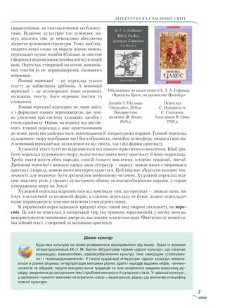 7
ЛІТЕРАТУРА В СУЧАСНОМУ СВІТІЛІТЕРАТУРА В СУЧАСНОМУ СВІТІ
Діалог культур
Будь-яка культура не може розвиватися відокремлено від інших. Один із відомих
літературознавців XX ст. М. Бахтін обґрунтував термін «діалог культур», що означає
взаємодію, взаємообмін, взаємозбагачення культур, їхнє своєрідне «спілкуван-
ня» і «взаємодоповнення». У галузі художньої літератури «діалог культур» виявля-
ється в різних формах: інтерпретація митцями різних країн і народів відомих міфів, «вічних»
сюжетів та образів; творче використання традицій та їхнє оновлення завдяки власному до-
свіду; звернення до актуальних тем і проблем минулого й сучасного та ін. У «діалозі культур»,
у засвоєнні «чужого» важливо не втратити «своє», національне, рідне, що визначає специфіку
кожної культури.
граматичними чи синтаксичними особливос-
тями. Відмінне культурне тло зумовлює по-
шук аналогів там, де неможливо абсолютно
зберегти чужомовні структури. Тому, щоб від-
творити певні слова чи вирази іншою мовою,
перекладач шукає подібні (близькі за змістом
і формою) відповідники (еквіваленти) в іншій
мові. Переклад, створений на основі допоміж-
них текстів (а не першоджерела), називають
непрямим.
Повний переклад — це переклад усього
тексту до найменших дрібниць. А неповний
переклад — це відтворення лише основних
положень тексту, його окремих частин та
елементів.
Точний переклад відтворює не лише зміст,
а і формальні ознаки першоджерела, дає пов­
не уявлення про систему художніх засобів і
стиль оригіналу. Однак, на відміну від дослів-
ного, точний переклад є вже пристосованим
до мови, якою він здійснюється, відповідаючи її літературним нормам. Точний переклад
художнього твору відображає ще і його образність, емоційну атмосферу, нюанси смислів.
А неточний переклад має відхилення як від змісту, так і від форми оригіналу.
Художній текст суттєво відрізняється від нашого практичного мовлення. Щоб зро-
бити переклад художнього твору, недостатньо знати мову оригіналу й мову перекладу.
Треба знати життя обох народів, спосіб їхнього мислення, історію, традиції, звичаї.
Художній переклад є явищем одразу двох літератур — народу, мовою якого створювався
оригінал, і народу, мовою якого він перекладається. Цей твір має зберігати колорит іно-
земності, але водночас бути зрозумілим іномовному читачеві. Художній переклад віді-
грає важливу роль у процесі культурного обміну та взаємозбагачення народів, у справі
утвердження миру на Землі.
Художній переклад відрізняється від оригіналу тим, що оригінал — завжди один, він
існує в остаточній та незмінній формі, а єдиного перекладу не буває, кожен перекладач
надає першоджерелу власних відтінків і своєрідних ознак.
В українській перекладацькій традиції існує такий вид творчої діяльності, як пере­
спів. Це вже не переклад, а авторський твір (як правило, віршований), у якому митець,
використовуючи іншомовне джерело, висловлює власні погляди. Фактично це новий са-
мостійний текст, створений за мотивами оригіналу.
Дизайн Т. Шульца-
Оверхайге, 2016 р.
Використано
малюнок Ж. Калло,
1616 р.
Переклад
Є. Поповича та
С. Сакидона.
Ілюстрація В. Єрка,
1998 р.
Обкладинки до казки-повісті Е. Т. А. Гофмана
«Крихітка Цахес, на прізвисько Цинобер»
Право для безоплатного розміщення підручника в мережі Інтернет має
Міністерство освіти і науки України http://mon.gov.ua/ та Інститут модернізації змісту освіти https://imzo.gov.ua
 