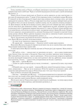 88
роман ХІХ століття
Еліза, покоївка пані де Реналь, незабаром закохалася в молодого гувернера; вона часто
говорила про нього своїй пані. Через те кохання мадемуазель Елізи один з лакеїв зненавидів
Жульєна. (…)
Навіть після стількох років пані де Реналь не могла звикнути до цих товстосумів, се-
ред яких їй доводилося жити. У цьому й була причина успіху селянського юнака Жульєна.
У симпатії до його благородної й гордої душі вона пізнала якусь солодку втіху, що сяяла
принадністю новизни. Пані де Реналь скоро простила йому незнання найпростіших речей,
яке робило його для неї ще милішим, і грубість манер, яку їй удавалось потроху виправля-
ти. Вона вважала, що Жульєна цікаво слухати, навіть коли він говорив про щось звичайне,
хоч би мова йшла про нещасного собаку, який, перебігаючи вулицю, потрапив під колеса
селянського воза. Страждання тварини викликало б у пана де Реналя тільки грубий сміх,
а тут вона бачила, як болісно супляться чорні, так красиво вигнуті брови Жульєна. Потроху
їй стало здаватися, що великодушність, душевне благородство й людяність властиві тільки
цьому юному абатові. Йому єдиному віддавала вона всю ту симпатію й навіть захоплення,
що їх збуджують ці чесноти в благородних душах. (…)
Часто, задумуючись над бідністю молодого гувернера, пані де Реналь розчулювалася до
сліз. Якось Жульєн застав її, коли вона плакала.
— Ах, пані, чи не трапилося з вами якого нещастя?
— Ні, друже мій, — відповіла вона. — Покличте дітей і ходімо прогуляємося.
Вона взяла Жульєна під руку й сперлася на неї якось так, що це здалося йому дуже дивним.
Вона вперше назвала його «друже мій».
У кінці прогулянки Жульєн помітив, що пані де Реналь раз у раз червоніє. Вона уповіль-
нила ходу.
— Ви, мабуть, чули, — сказала пані, не дивлячись на нього, — що я єдина спадкоємиця
дуже багатої тітки, яка живе в Безансоні. Вона мені постійно присилає всякі подарунки…
Мої сини роблять такі успіхи… просто дивовижні… Отож я хотіла вас попросити прийняти
від мене маленький подаруночок, на знак моєї вдячності. Це так, дрібниця, кілька луїдорів
вам на білизну. Тільки… — додала вона, почервонівши ще більше, і замовкла.
— Що, пані? — спитав Жульєн.
— Тільки не треба говорити про це моєму чоловікові, — прошепотіла вона, опустивши
голову.
— Я бідний, пані, але я не лакей, — відказав Жульєн, гнівно блискаючи очима, і, спинив-
шись, випростався. — Про це ви не подумали. Я був би гірший за останнього лакея, якби
дозволив собі приховати від пана де Реналя будь-що з того, що стосується грошей.
Пані де Реналь почувала себе знищеною.
— Пан мер, — провадив далі Жульєн, — п’ять разів видавав мені по тридцять шість фран-
ків з того часу, як я живу в його домі. Я можу показати свою книгу витрат панові де Реналю
чи кому завгодно, навіть панові Вально, який ненавидить мене.
Після цього пані де Реналь ішла поруч із ним бліда й стурбована, і до кінця прогулянки
ніхто з них не міг знайти приводу, щоб поновити розмову. (…)
Порівнюючи себе з Наполеоном, Жульєн ставився до вищого товариства, у якому він опинив-
ся, як до битви, яку мусить виграти. Незабаром він самостійно домігся підвищення платні від
пана де Реналя до 50 франків на місяць. Пані де Реналь оточила Жульєна турботою. Між нею й
молодим гувернером спалахнуло пристрасне кохання, яке спочатку юнак сприймав як важливу
перемогу у своєрідному двобої з марнославством і багатством. Однак з часом щире кохан-
ня жінки заполонило його серце, по-новому відкрило йому себе та навколишній світ. Суспільні
забобони, соціальна нерівність, шлюбний обов’язок пані де Реналь і принижене становище
Жульєна Сореля не давали можливості їм досягти щастя, та все ж таки сила почуттів була не-
здоланною.
Коментарі
Право для безоплатного розміщення підручника в мережі Інтернет має
Міністерство освіти і науки України http://mon.gov.ua/ та Інститут модернізації змісту освіти https://imzo.gov.ua
 
