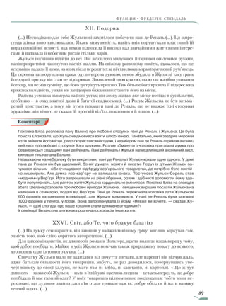 89
франція • фредерік стендаль
XII. Подорож
(…) Несподівано для себе Жульєнові захотілося побачити пані де Реналь (…). Ця щиро-
серда жінка явно хвилювалася. Якась вимушеність, навіть гнів порушували властивий їй
вираз спокійної ясності, яка немов підносила її високо над звичайними життєвими інтере-
сами й надавала її небесним рисам стільки чарів.
Жульєн поспішив підійти до неї. Він захоплено милувався її гарними оголеними руками,
напівприкритими накинутою наспіх шаллю. На свіжому ранковому повітрі, здавалося, що ще
яскравішепалалиїїщоки,наякихпісляпережитихзанічхвилюваньгравгарячковийрум’янець.
Ця скромна та зворушлива краса, одухотворена думкою, немов збудила в Жульєні таку грань
його душі, про яку він і сам не підозрював. Захоплений цією красою, якою так жадібно упивався
його зір, він не мав сумніву, що його зустрінуть приязно. Тим більше його вразила її підкреслена
крижана холодність, у якій він запідозрив бажання поставити його на місце.
Радісна усмішка завмерла на його устах; він знову згадав, яке місце посідає в суспільстві,
особливо — в очах знатної дами й багатої спадкоємиці. (…) Розум Жульєна не був затьма-
рений пристрастю, а тому він зумів показати пані де Реналь, що не вважає їхні стосунки
дружніми: він нічого не сказав їй про свій від’їзд, поклонився й пішов. (…)
Покоївка Еліза розповіла пану Вально про любовні стосунки пані де Реналь і Жульєна. Це була
помста Елізи за те, що Жульєн відмовився взяти шлюб із нею. Пан Вально, який заздрив мерові й
хотів зайняти його місце, радо скористався нагодою, і незабаром пан де Реналь отримав анонім-
ний лист про любовні стосунки його дружини. Розпач обманутого чоловіка пригасила думка про
безансонську спадщину пані де Реналь. Пані де Реналь і Жульєн написали інший анонімний лист,
кинувши тінь на пана Вально.
Незважаючи на небезпеку бути викритими, пані де Реналь і Жульєн кохали одне одного. У домі
пана де Реналя він був щасливий, бо міг думати, мріяти й писати. Поруч із дітьми Жульєн по-
чувався вільним і ніби очищувався від бруду вер’єрського товариства, де потрібно було постій-
но лицемірити. Але думка про кар’єру не залишала юнака. Поступово Жульєн Сорель став
«модним» ­у Вер’єрі. Його запрошували на різні зібрання, розум і здібності допомогли йому здо-
бути популярність. Але раптом життя Жульєна кардинально змінилося. Покоївка Еліза на сповіді в
абата Шелана розповіла про любовні пригоди Жульєна, і священик вирішив послати Жульєна на
навчання в семінарію, подалі від Вер’єра. Пані де Реналь переконала чоловіка дати Жульєнові
600 франків на навчання в семінарії, але Жульєн відмовився. У пані де Реналь були заховані
1000 франків у печері, у горах. Вона запропонувала їх йому. «Невже ви хочете, — сказав Жу-
льєн, — щоб спогади про наше кохання стали для мене огидними?»
У семінарії Безансона для юнака розпочалося зовсім інше життя.
XXVI. Світ, або Те, чого бракує багатію
(…) На думку семінаристів, він завинив у найжахливішому гріху: мислив, міркував сам,
замість того, щоб сліпо коритись авторитетові. (…)
Для цих семінаристів, як для героїв романів Вольтера, щастя полягає насамперед у тому,
щоб добре пообідати. Майже в усіх Жульєн помічав також природжену повагу до всякого,
хто носить одяг із тонкого сукна. (…)
Спочатку Жульєн мало не задихався від почуття зневаги, але нарешті він відчув жаль,
адже батькам більшості його товаришів, мабуть, не раз доводилося, повернувшись уве-
чері взимку до своєї халупи, не мати там ні хліба, ні каштанів, ні картоплі. «Що ж тут
дивного, — казав собі Жульєн, — коли в їхній уяві щаслива людина — це насамперед та, що добре
пообідала й має гарний одяг? У моїх товаришів цілком певне покликання: тобто вони пе-
реконані, що духовне звання дасть їм отаке тривале щастя: добре обідати й мати взимку
теплий одяг». (…)
Коментарі
Право для безоплатного розміщення підручника в мережі Інтернет має
Міністерство освіти і науки України http://mon.gov.ua/ та Інститут модернізації змісту освіти https://imzo.gov.ua
 