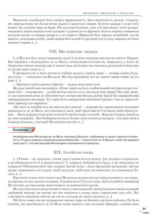 91
франція • фредерік стендаль
Маркізові подобалася його вперта працьовитість, його мовчазність, розум, і потроху
він передав йому всі більш-менш важкі й заплутані справи. Будучи завжди в курсі всіх
новин, він успішно грав на біржі. Він купував будинки, ліси, але при цьому легко роздра-
товувався: переплачував сотні луїдорів і судився за сто франків. Багата людина з широкою
натурою шукає в справах розваги, а не користі. Маркізові був справді потрібний, так би
мовити, начальник штабу, який привів би в ясний та зручний для огляду порядок всі його
грошові справи. (…)
VIII. Що відрізняє людину
(…) Жульєн був тепер справжнім денді й цілком опанував мистецтво жити в Парижі.
Він тримався з мадемуазель де ла Моль з вишуканою холодністю. Здавалося, у нього не
збереглося ніяких спогадів про ті далекі часи, коли вона так тішилася, розпитуючи його про
те, як він упав з коня. (…)
Її прекрасні очі, у яких застигла глибока нудьга, і навіть гірше — зневіра знайти будь-
яку втіху, — спинилися на Жульєні. Він був принаймні хоч не зовсім такий самий, як усі
інші. (…)
— Приїздіть на бал разом із братом, — додала вона дуже сухо.
Жульєн шанобливо вклонився. «Отже, навіть на балу я зобов’язаний звітувати перед чле-
нами сім’ї, — подумав він, — та хіба мені не платять за те, що я веду їхні справи? Бог знає, може,
те, що я розповім дочці, не збігатиметься з інтересами батька, матері, брата! Це справжній двір
самодержавного володаря. Тут треба бути довершеною нікчемою й разом з тим не давати ні-
кому приводу для нарікань».
«Як мені не подобається ця довготелеса дівиця! — подумав він, проводжаючи поглядом
мадемуазель де ла Моль, яку покликала мати, щоб представити її кільком своїм приятель-
кам. — Вона дотримується моди; плаття її зовсім спадає з плечей… Вона ще блідіша, ніж була
до своєї подорожі… Яке безбарвне волосся, біляве, наче світиться наскрізь… Скільки пихи в
її манері вітатися, у погляді! Які величні жести!» (…)
Незабаром юна Матильда де ла Моль покохала Жульєна, побачивши в ньому героїчну особис-
тість. У її душі тривала складна внутрішня боротьба — пихи й почуття. А Жульєн, який теж віддався
пристрасті, з болем відчував Матильдине приниження й прикрощі.
XIX. Італійська опера
(…) Роман — це дзеркало, з яким ідеш уздовж битого шляху. Іде людина з дзеркалом,
а ви обвинувачуєте її в аморальності! У дзеркалі відбивається бруд, а ви звинувачуєте
дзеркало! Обвинувачуйте вже скоріше битий шлях, з його брудними калюжами, або ще
краще дорожнього наглядача, який допускає, щоб вона застоювалася та утворювала бо-
лото. (…)
Протягом усього наступного дня Матильда шукала нагоди пересвідчитися, що справ-
ді перемогла своє шалене кохання. Головна мета її була в тому, щоб усе робити наперекір
Жульєнові, але при цьому вона стежила за кожним його рухом.
Жульєн був надто засмучений та надто схвильований, щоб розгадати такий складний
любовний маневр; ще менше міг він помітити в ньому щось сприятливе для себе. Він
став просто жертвою; ніколи ще він не доходив до такого розпачу. (…)
Ніч була темна, він міг віддаватися своєму горю, не боячись, що його побачать. Не було
сумніву, що мадемуазель де ла Моль кохає одного з цих молодих офіцерів, з якими вона
Коментарі
Право для безоплатного розміщення підручника в мережі Інтернет має
Міністерство освіти і науки України http://mon.gov.ua/ та Інститут модернізації змісту освіти https://imzo.gov.ua
 