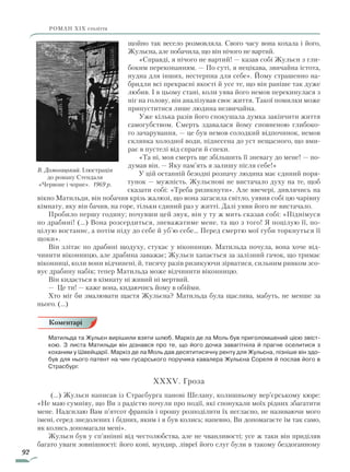 92
роман ХІХ століття
щойно так весело розмовляла. Свого часу вона кохала і його,
Жульєна, але побачила, що він нічого не вартий.
«Справді, я нічого не вартий! — казав собі Жульєн з гли-
боким переконанням. — По суті, я нецікава, звичайна істота,
нудна для інших, нестерпна для себе». Йому страшенно на-
бридли всі прекрасні якості й усе те, що він раніше так дуже
любив. І в цьому стані, коли уява його немов перекинулася з
ніг на голову, він аналізував своє життя. Такої помилки може
припуститися лише людина незвичайна.
Уже кілька разів його спокушала думка закінчити життя
самогубством. Смерть здавалася йому сповненою глибоко-
го зачарування, — це був немов солодкий відпочинок, немов
склянка холодної води, піднесена до уст нещасного, що вми-
рає в пустелі від спраги й спеки.
«Та ні, моя смерть ще збільшить її зневагу до мене! — по-
думав він. — Яку пам’ять я залишу після себе!»
У цій останній безодні розпачу людина має єдиний поря-
тунок — мужність. Жульєнові не вистачало духу на те, щоб
сказати собі: «Треба ризикнути». Але ввечері, дивлячись на
вікно Матильди, він побачив крізь жалюзі, що вона загасила світло, уявив собі цю чарівну
кімнату, яку він бачив, на горе, тільки єдиний раз у житті. Далі уяви його не вистачало.
Пробило першу годину; почувши цей звук, він у ту ж мить сказав собі: «Піднімуся
по драбині! (…) Вона розсердиться, зневажатиме мене, та що з того! Я поцілую її, по-
цілую востаннє, а потім піду до себе й уб’ю себе… Перед смертю мої губи торкнуться її
щоки».
Він злітає по драбині щодуху, стукає у віконницю. Матильда почула, вона хоче від-
чинити віконницю, але драбина заважає; Жульєн хапається за залізний гачок, що тримає
віконниці, коли вони відчинені, й, тисячу разів ризикуючи зірватися, сильним ривком зсо-
вує драбину набік; тепер Матильда може відчинити віконницю.
Він кидається в кімнату ні живий ні мертвий.
— Це ти! — каже вона, кидаючись йому в обійми.
Хто міг би змалювати щастя Жульєна? Матильда була щаслива, мабуть, не менше за
нього. (…)
Матильда та Жульєн вирішили взяти шлюб. Маркіз де ла Моль був приголомшений цією звіст-
кою. З листа Матильди він дізнався про те, що його дочка завагітніла й прагне оселитися з
коханим у Швейцарії. Маркіз де ла Моль дав десятитисячну ренту для Жульєна, пізніше він здо-
був для нього патент на чин гусарського поручика кавалера Жульєна Сореля й послав його в
Страсбург.
XXXV. Гроза
(…) Жульєн написав із Страсбурга панові Шелану, колишньому вер’єрському кюре:
«Не маю сумніву, що Ви з радістю почули про події, які спонукали моїх рідних збагатити
мене. Надсилаю Вам п’ятсот франків і прошу розподілити їх негласно, не називаючи мого
імені, серед знедолених і бідних, яким і я був колись; напевно, Ви допомагаєте їм так само,
як колись допомагали мені».
Жульєн був у сп’янінні від честолюбства, але не чванливості; усе ж таки він приділяв
багато уваги зовнішності: його коні, мундир, лівреї його слуг були в такому бездоганному
Коментарі
В. Домогацький. Ілюстрація
до роману Стендаля
«Червоне і чорне». 1969 р.
Право для безоплатного розміщення підручника в мережі Інтернет має
Міністерство освіти і науки України http://mon.gov.ua/ та Інститут модернізації змісту освіти https://imzo.gov.ua
 