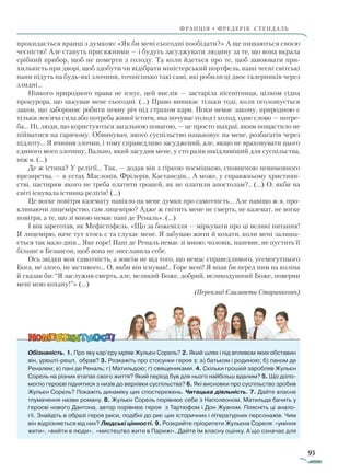 95
франція • фредерік стендаль
прокидається вранці з думкою: «Як би мені сьогодні пообідати?» А ще пишаються своєю
чесністю! Але стануть присяжними — і будуть засуджувати людину за те, що вона вкрала
срібний прибор, щоб не померти з голоду. Та коли йдеться про те, щоб завоювати при-
хильність при дворі, щоб здобути чи відібрати міністерський портфель, наші чесні світські
пани підуть на будь-які злочини, точнісінько такі самі, які робили ці двоє галерників через
злидні…
Ніякого природного права не існує, цей вислів — застаріла нісенітниця, цілком гідна
прокурора, що цькував мене сьогодні. (…) Право виникає тільки тоді, коли оголошується
закон, що забороняє робити певну річ під страхом кари. Поки немає закону, природною є
тільки лев’яча сила або потреба живої істоти, яка почуває голод і холод, одне слово — потре-
ба… Ні, люди, що користуються загальною повагою, — це просто шахраї, яким пощастило не
пійматися на гарячому. Обвинувач, якого суспільство нацьковує на мене, розбагатів через
підлоту… Я вчинив злочин, і тому справедливо засуджений, але, якщо не враховувати цього
єдиного мого злочину, Вально, який засудив мене, у сто разів шкідливіший для суспільства,
ніж я. (…)
Де ж істина? У релігії… Так, — додав він з гіркою посмішкою, сповненою невимовного
презирства, — в устах Маслонів, Фрілерів, Кастанедів… А може, у справжньому християн-
стві, пастирям якого не треба платити грошей, як не платили апостолам?.. (…) О, якби на
світі існувала істинна релігія! (…)
Це вогке повітря каземату навіяло на мене думки про самотність… Але навіщо ж я, про-
клинаючи лицемірство, сам лицемірю? Адже ж гнітить мене не смерть, не каземат, не вогке
повітря, а те, що зі мною немає пані де Реналь». (…)
І він зареготав, як Мефістофель. «Що за божевілля — міркувати про ці великі питання!
Я лицемірю, наче тут хтось є та слухає мене. Я забуваю жити й кохати, коли мені залиша-
ється так мало днів… Яке горе! Пані де Реналь немає зі мною; чоловік, напевне, не пустить її
більше в Безансон, щоб вона не знеславила себе.
Ось звідки моя самотність, а зовсім не від того, що немає справедливого, усемогутнього
Бога, не злого, не мстивого… О, якби він існував!.. Горе мені! Я впав би перед ним на коліна
й сказав би: “Я заслужив смерть, але, великий Боже, добрий, великодушний Боже, поверни
мені мою кохану!”» (…)
(Переклад Єлизавети Старинкевич)
Обізнаність. 1. Про яку кар’єру мріяв Жульєн Сорель? 2. Який шлях і під впливом яких обставин
він, урешті-решт, обрав? 3. Розкажіть про стосунки героя з: а) батьком і родиною; б) паном де
Реналем; в) пані де Реналь; г) Матильдою; ґ) священиками. 4. Скільки грошей заробляв Жульєн
Сорель на різних етапах свого життя? Який період був для нього найбільш вдалим? 5. Що допо-
могло героєві піднятися з низів до верхівки суспільства? 6. Які висновки про суспільство зробив
Жульєн Сорель? Покажіть динаміку цих спостережень. Читацька діяльність. 7. Дайте власне
тлумачення назви роману. 8. Жульєн Сорель порівнює себе з Наполеоном, Матильда бачить у
героєві нового Дантона, автор порівнює героя з Тартюфом і Дон Жуаном. Поясніть ці анало-
гії. Знайдіть в образі героя риси, подібні до рис цих історичних і літературних персонажів. Чим
він відрізняється від них? Людські цінності. 9. Розкрийте пріоритети Жульєна Сореля: «уміння
жити», «вийти в люди», «мистецтво жити в Парижі». Дайте їм власну оцінку. А що означає для
Право для безоплатного розміщення підручника в мережі Інтернет має
Міністерство освіти і науки України http://mon.gov.ua/ та Інститут модернізації змісту освіти https://imzo.gov.ua
 