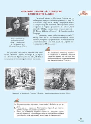 97
«Червоне і чорне» Ф. Стендаля
в мистецтві та кіно
Складний характер Жульєна Сореля на тлі
доби привернув увагу відомих режисерів світу. До
екранізації твору ще в 1920 р. звернувся італій-
ський режисер М. Боннард. Французький фільм
«Червоне і чорне» режисера К. Отан-Лара,
знятий у 1954 р., вражає грою чудових акторів —
Ж. Філіпа (Жульєн Сорель) і Д. Дарьйо (пані де
Реналь).
С. Герасимов у п’ятисерійній кінострічці (СРСР,
1976 р.) зміг досить достовірно відтворити сюжет
роману, розкрити внутрішній світ головного героя.
Особливо вдалою була роль Жульєна Сореля, яко-
го зіграв актор М. Єременко.
Із сучасних кінострічок вирізняється кіно-
фільм «Червоне і чорне» режисера Ж.-Д. Верха­
ка (Німеччина, Франція, Італія, 1997 р.). Фільм
можна подивитися в українському перекладі.
Кадр із кінофільму
«Червоне і чорне»
(реж. С. Герасимов).
М. Єременко в ролі
Жульєна Сореля. 1976 р.
1.	 Які сюжети роману відтворені в ілюстраціях? Доберіть до них ци-
тати.
2.	 Уявіть, що ви — художник. Які епізоди ви обрали б для ілюстра-
цій? Яку палітру кольорів використали?
3.	 Уявіть, що ви видаєте «Червоне і чорне» Ф. Стендаля в україн-
ському перекладі. Запропонуйте власне оформлення книжки.
Усно опишіть свою обкладинку, якщо бажаєте — намалюйте.
За допомогою Інтернету подивіть-
ся кінофільми за романом Стендаля
«Червоне і чорне». Хто з акторів най-
більше відповідає вашим уявленням
про Жульєна Сореля? Поясніть.
Ілюстрації до роману Ф. Стендаля «Червоне і чорне» з паризького видання 1884 р.
Право для безоплатного розміщення підручника в мережі Інтернет має
Міністерство освіти і науки України http://mon.gov.ua/ та Інститут модернізації змісту освіти https://imzo.gov.ua
 