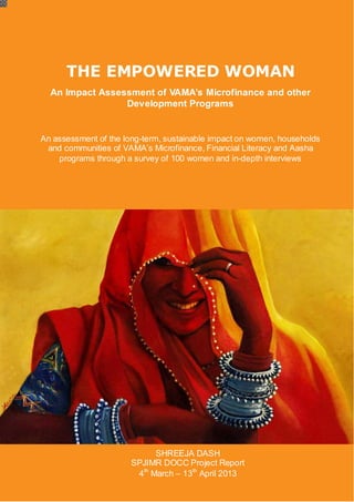 VAMAMicrofinance and Programs – An Impact Assessment
SPJIMR DOCC Project Report 2013
THE EMPOWERED WOMAN
An Impact Assessment of VAMA’s Microfinance and other
Development Programs
An assessment of the long-term, sustainable impact on women, households
and communities of VAMA’s Microfinance, Financial Literacy and Aasha
programs through a survey of 100 women and in-depth interviews
SHREEJA DASH
SPJIMR DOCC Project Report
4th
March – 13th
April 2013
 