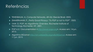 Referências
 TENENBAUM, A. Computer Networks. 4th Ed. Elsevier Brasil, 2003.
 ZIMMERMANN, P.. Pretty Good Privacy: “To PGP or not to PGP”. 2003.
 YAW, D. PGP: An Algorithmic Overview. Rochester Institute of
Technology Rochester, NY. 2001.
 PGP 6.5.1 Documentation <http://www.pgpi.org>. Acesso em: 14 jun.
2013.
 Algoritmo ElGamal http://en.wikipedia.org/wiki/ElGamal. Acesso em:
11 jun. 2013.
 