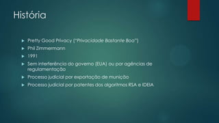 História
 Pretty Good Privacy (“Privacidade Bastante Boa”)
 Phil Zimmermann
 1991
 Sem interferência do governo (EUA) ou por agências de
regulamentação
 Processo judicial por exportação de munição
 Processo judicial por patentes dos algoritmos RSA e IDEIA
 