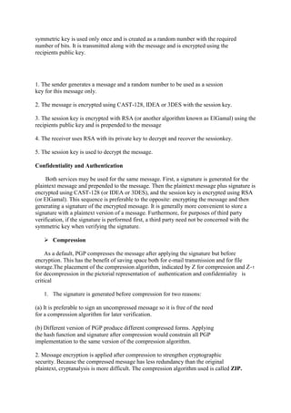 symmetric key is used only once and is created as a random number with the required
number of bits. It is transmitted along with the message and is encrypted using the
recipients public key.
1. The sender generates a message and a random number to be used as a session
key for this message only.
2. The message is encrypted using CAST-128, IDEA or 3DES with the session key.
3. The session key is encrypted with RSA (or another algorithm known as ElGamal) using the
recipients public key and is prepended to the message
4. The receiver uses RSA with its private key to decrypt and recover the sessionkey.
5. The session key is used to decrypt the message.
Confidentiality and Authentication
Both services may be used for the same message. First, a signature is generated for the
plaintext message and prepended to the message. Then the plaintext message plus signature is
encrypted using CAST-128 (or IDEA or 3DES), and the session key is encrypted using RSA
(or ElGamal). This sequence is preferable to the opposite: encrypting the message and then
generating a signature of the encrypted message. It is generally more convenient to store a
signature with a plaintext version of a message. Furthermore, for purposes of third party
verification, if the signature is performed first, a third party need not be concerned with the
symmetric key when verifying the signature.
 Compression
As a default, PGP compresses the message after applying the signature but before
encryption. This has the benefit of saving space both for e-mail transmission and for file
storage.The placement of the compression algorithm, indicated by Z for compression and Z−1
for decompression in the pictorial representation of authentication and confidentiality is
critical
1. The signature is generated before compression for two reasons:
(a) It is preferable to sign an uncompressed message so it is free of the need
for a compression algorithm for later verification.
(b) Different version of PGP produce different compressed forms. Applying
the hash function and signature after compression would constrain all PGP
implementation to the same version of the compression algorithm.
2. Message encryption is applied after compression to strengthen cryptographic
security. Because the compressed message has less redundancy than the original
plaintext, cryptanalysis is more difficult. The compression algorithm used is called ZIP.
 