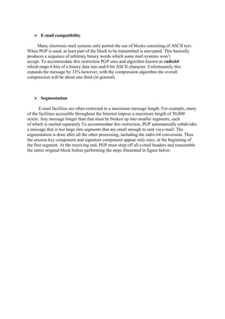  E-mail compatibility
Many electronic mail systems only permit the use of blocks consisting of ASCII text.
When PGP is used, at least part of the block to be transmitted is encrypted. This basically
produces a sequence of arbitrary binary words which some mail systems won’t
accept. To accommodate this restriction PGP uses and algorithm known as radix64
which maps 6 bits of a binary data into and 8 bit ASCII character. Unfortunately this
expands the message by 33% however, with the compression algorithm the overall
compression will be about one third (in general).
 Segmentation
E-mail facilities are often restricted to a maximum message length. For example, many
of the facilities accessible throughout the Internet impose a maximum length of 50,000
octets. Any message longer than that must be broken up into smaller segments, each
of which is mailed separately To accommodate this restriction, PGP automatically subdivides
a message that is too large into segments that are small enough to sent via e-mail. The
segmentation is done after all the other processing, including the radix-64 conversion. Thus
the session key component and signature component appear only once, at the beginning of
the first segment. At the receiving end, PGP must strip off all e-mail headers and reassemble
the entire original block before performing the steps illustrated in figure below.
 