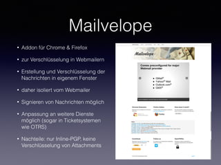 Mailvelope
• Addon für Chrome & Firefox
• zur Verschlüsselung in Webmailern
• Erstellung und Verschlüsselung der
Nachrichten in eigenem Fenster
• daher isoliert vom Webmailer
• Signieren von Nachrichten möglich
• Anpassung an weitere Dienste
möglich (sogar in Ticketsystemen
wie OTRS)
• Nachteile: nur Inline-PGP, keine
Verschlüsselung von Attachments
 
