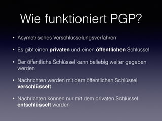 Wie funktioniert PGP?
• Asymetrisches Verschlüsselungsverfahren
• Es gibt einen privaten und einen öffentlichen Schlüssel
• Der öffentliche Schlüssel kann beliebig weiter gegeben
werden
• Nachrichten werden mit dem öffentlichen Schlüssel
verschlüsselt
• Nachrichten können nur mit dem privaten Schlüssel
entschlüsselt werden
 