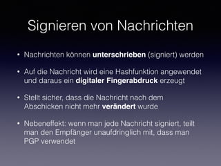 Signieren von Nachrichten
• Nachrichten können unterschrieben (signiert) werden
• Auf die Nachricht wird eine Hashfunktion angewendet
und daraus ein digitaler Fingerabdruck erzeugt
• Stellt sicher, dass die Nachricht nach dem
Abschicken nicht mehr verändert wurde
• Nebeneffekt: wenn man jede Nachricht signiert, teilt
man den Empfänger unaufdringlich mit, dass man
PGP verwendet
 
