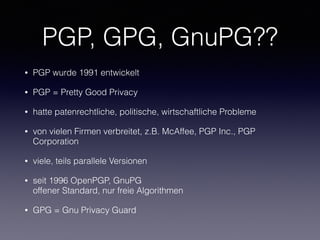 PGP, GPG, GnuPG??
• PGP wurde 1991 entwickelt
• PGP = Pretty Good Privacy
• hatte patenrechtliche, politische, wirtschaftliche Probleme
• von vielen Firmen verbreitet, z.B. McAffee, PGP Inc., PGP
Corporation
• viele, teils parallele Versionen
• seit 1996 OpenPGP, GnuPG 
offener Standard, nur freie Algorithmen
• GPG = Gnu Privacy Guard
 