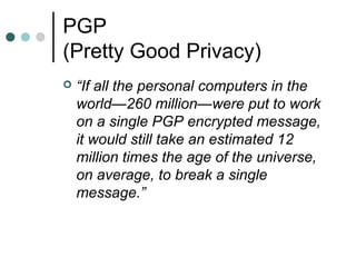 PGP
(Pretty Good Privacy)
 “If all the personal computers in the
world—260 million—were put to work
on a single PGP encrypted message,
it would still take an estimated 12
million times the age of the universe,
on average, to break a single
message.”
 