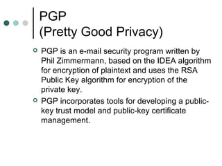 PGP
(Pretty Good Privacy)
 PGP is an e-mail security program written by
Phil Zimmermann, based on the IDEA algorithm
for encryption of plaintext and uses the RSA
Public Key algorithm for encryption of the
private key.
 PGP incorporates tools for developing a public-
key trust model and public-key certificate
management.
 