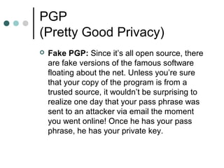 PGP
(Pretty Good Privacy)
 Fake PGP: Since it’s all open source, there
are fake versions of the famous software
floating about the net. Unless you’re sure
that your copy of the program is from a
trusted source, it wouldn’t be surprising to
realize one day that your pass phrase was
sent to an attacker via email the moment
you went online! Once he has your pass
phrase, he has your private key.
 