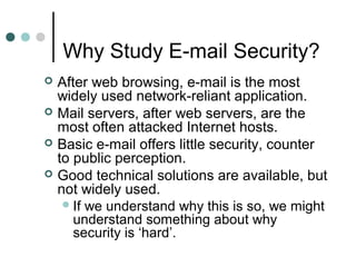 Why Study E-mail Security?
 After web browsing, e-mail is the most
widely used network-reliant application.
 Mail servers, after web servers, are the
most often attacked Internet hosts.
 Basic e-mail offers little security, counter
to public perception.
 Good technical solutions are available, but
not widely used.
If we understand why this is so, we might
understand something about why
security is ‘hard’.
 