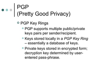 PGP
(Pretty Good Privacy)
 PGP Key Rings
PGP supports multiple public/private
keys pairs per sender/recipient.
Keys stored locally in a PGP Key Ring
– essentially a database of keys.
Private keys stored in encrypted form;
decryption key determined by user-
entered pass-phrase.
 