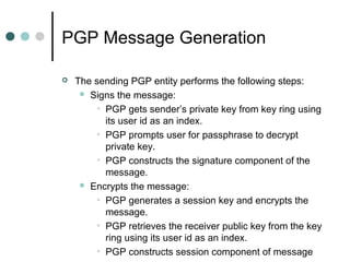 PGP Message Generation
 The sending PGP entity performs the following steps:
 Signs the message:
• PGP gets sender’s private key from key ring using
its user id as an index.
• PGP prompts user for passphrase to decrypt
private key.
• PGP constructs the signature component of the
message.
 Encrypts the message:
• PGP generates a session key and encrypts the
message.
• PGP retrieves the receiver public key from the key
ring using its user id as an index.
• PGP constructs session component of message
 