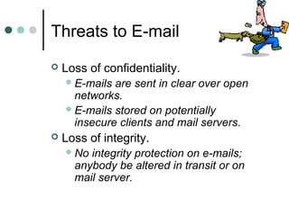 Threats to E-mail
 Loss of confidentiality.
E-mails are sent in clear over open
networks.
E-mails stored on potentially
insecure clients and mail servers.
 Loss of integrity.
No integrity protection on e-mails;
anybody be altered in transit or on
mail server.
 