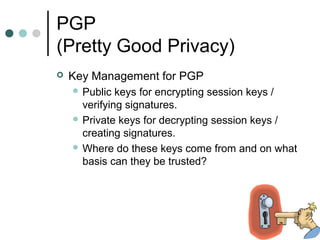 PGP
(Pretty Good Privacy)
 Key Management for PGP
 Public keys for encrypting session keys /
verifying signatures.
 Private keys for decrypting session keys /
creating signatures.
 Where do these keys come from and on what
basis can they be trusted?
 