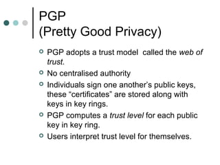 PGP
(Pretty Good Privacy)
 PGP adopts a trust model called the web of
trust.
 No centralised authority
 Individuals sign one another’s public keys,
these “certificates” are stored along with
keys in key rings.
 PGP computes a trust level for each public
key in key ring.
 Users interpret trust level for themselves.
 
