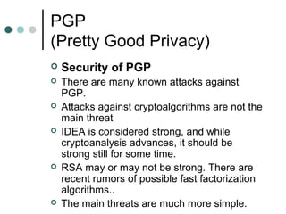 PGP
(Pretty Good Privacy)
 Security of PGP
 There are many known attacks against
PGP.
 Attacks against cryptoalgorithms are not the
main threat
 IDEA is considered strong, and while
cryptoanalysis advances, it should be
strong still for some time.
 RSA may or may not be strong. There are
recent rumors of possible fast factorization
algorithms..
 The main threats are much more simple.
 