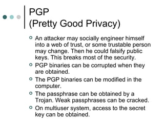 PGP
(Pretty Good Privacy)
 An attacker may socially engineer himself
into a web of trust, or some trustable person
may change. Then he could falsify public
keys. This breaks most of the security.
 PGP binaries can be corrupted when they
are obtained.
 The PGP binaries can be modified in the
computer.
 The passphrase can be obtained by a
Trojan. Weak passphrases can be cracked.
 On multiuser system, access to the secret
key can be obtained.
 
