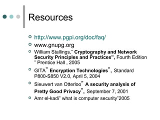Resources
 http://www.pgpi.org/doc/faq/
 www.gnupg.org
 William Stallings,” Cryptography and Network
Security Principles and Practices”, Fourth Edition
” Prentice Hall , 2005
 GITA” Encryption Technologies”, Standard
P800-S850 V2.0, April 5, 2004
 Sieuwert van Otterloo” A security analysis of
Pretty Good Privacy”, September 7, 2001
 Amr el-kadi” what is computer security”2005
 