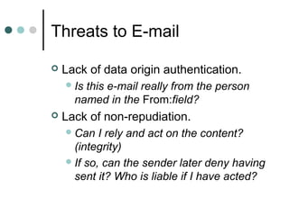 Threats to E-mail
 Lack of data origin authentication.
Is this e-mail really from the person
named in the From:field?
 Lack of non-repudiation.
Can I rely and act on the content?
(integrity)
If so, can the sender later deny having
sent it? Who is liable if I have acted?
 