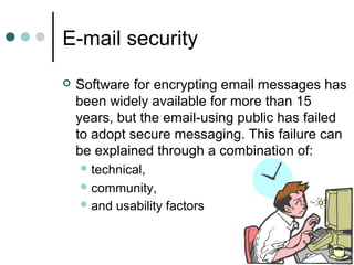 E-mail security
 Software for encrypting email messages has
been widely available for more than 15
years, but the email-using public has failed
to adopt secure messaging. This failure can
be explained through a combination of:
 technical,
 community,
 and usability factors
 