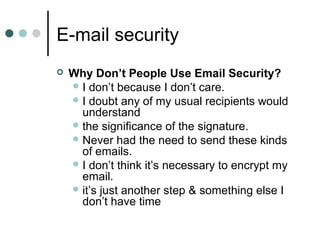 E-mail security
 Why Don’t People Use Email Security?
 I don’t because I don’t care.
 I doubt any of my usual recipients would
understand
 the significance of the signature.
 Never had the need to send these kinds
of emails.
 I don’t think it’s necessary to encrypt my
email.
 it’s just another step & something else I
don’t have time
 