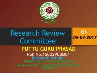 Research Review
Committee
PUTTU GURU PRASAD
Roll No.15022PC0M01
Research Scholar
Department of Commerce(SMS)
Jawaharlal Nehru Technological University
Kakinada
06-07-201706-07-2017
ON
 