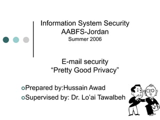 Information System Security
AABFS-Jordan
Summer 2006
E-mail security
“Pretty Good Privacy”
Prepared by:Hussain Awad
Supervised by: Dr. Lo’ai Tawalbeh
 