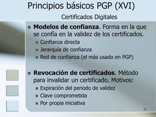 22
Principios básicos PGP (XVI)
Certificados Digitales
 Modelos de confianza. Forma en la que
se confía en la validez de los certificados.
 Confianza directa
 Jerarquía de confianza
 Red de confianza (el más usado en PGP)
 Revocación de certificados. Método
para invalidar un certificado. Motivos:
 Expiración del periodo de validez
 Clave comprometida
 Por propia iniciativa
 